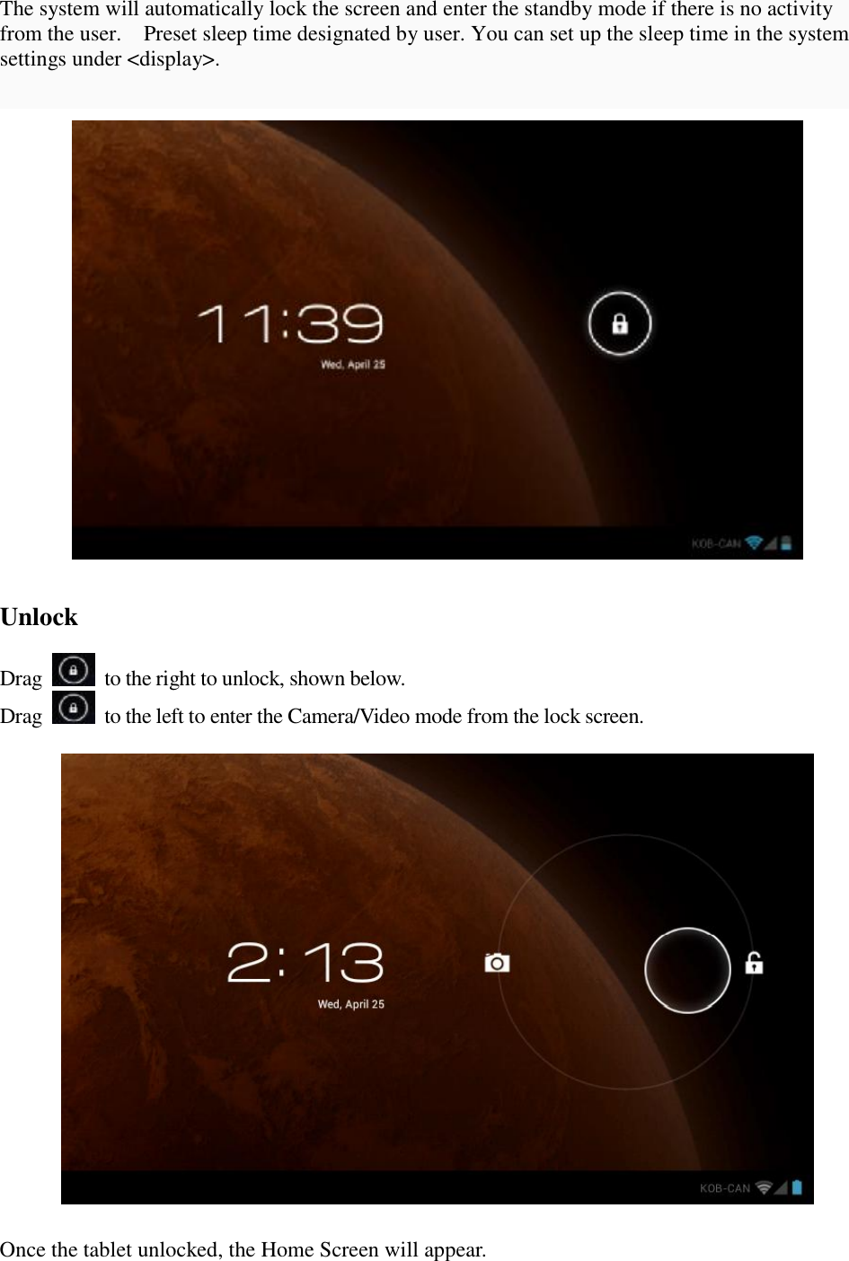 The system will automatically lock the screen and enter the standby mode if there is no activity from the user.  Preset sleep time designated by user. You can set up the sleep time in the system settings under &lt;display&gt;.     Unlock  Drag   to the right to unlock, shown below. Drag   to the left to enter the Camera/Video mode from the lock screen.    Once the tablet unlocked, the Home Screen will appear. 