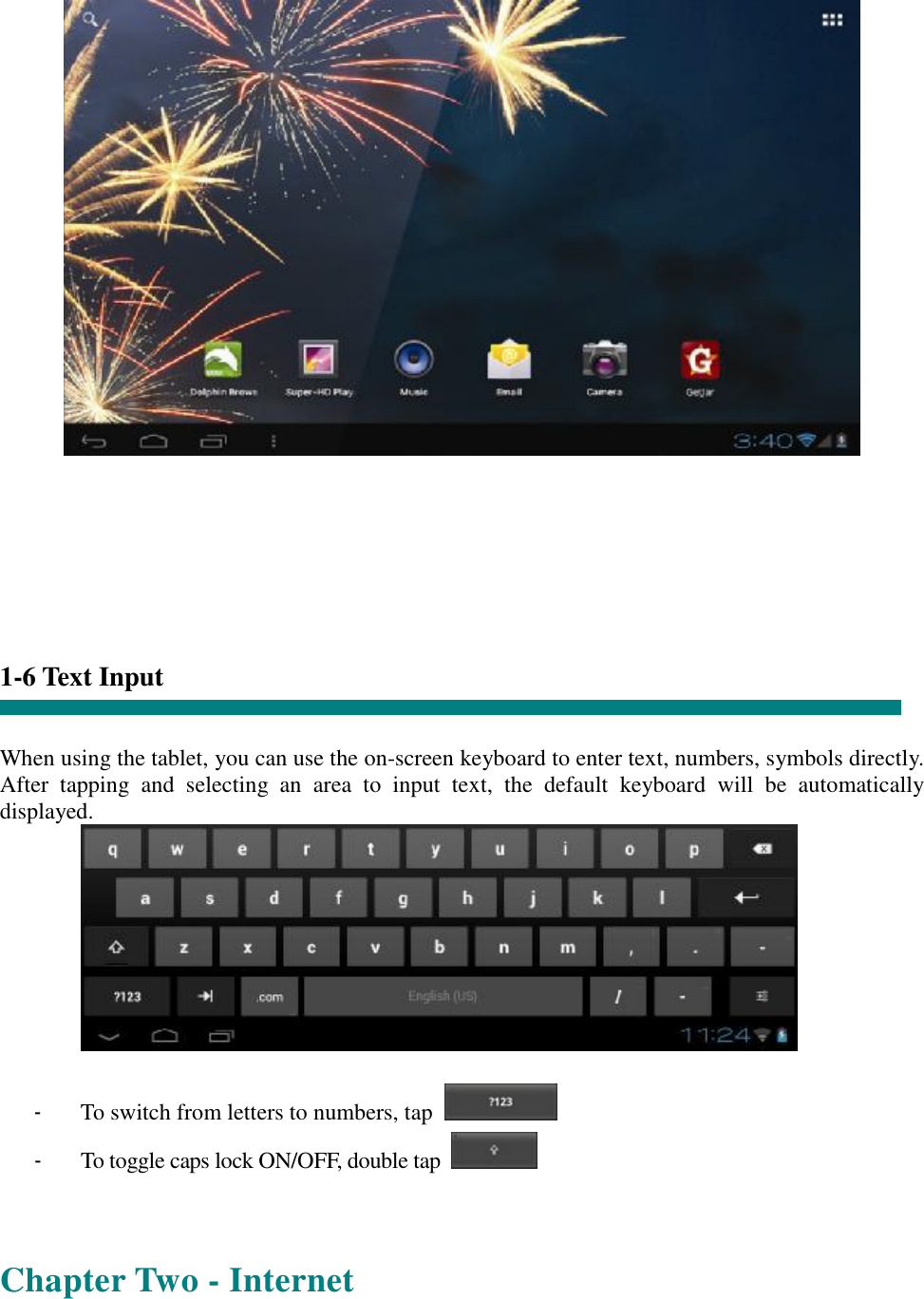          1-6 Text Input   When using the tablet, you can use the on-screen keyboard to enter text, numbers, symbols directly. After tapping and selecting an area to input text, the default keyboard will be automatically displayed.   - To switch from letters to numbers, tap   - To toggle caps lock ON/OFF, double tap     Chapter Two - Internet 