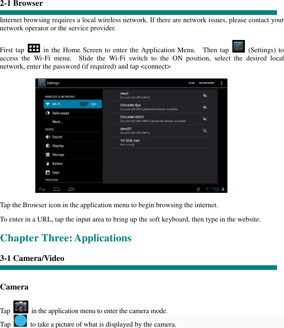   “  2-1 Browser  Internet browsing requires a local wireless network. If there are network issues, please contact your network operator or the service provider.  First tap   in the Home Screen to enter the Application Menu.  Then tap   (Settings) to access the Wi-Fi menu.  Slide the Wi-Fi switch to the ON position, select the desired local network, enter the password (if required) and tap &lt;connect&gt;              Tap the Browser icon in the application menu to begin browsing the internet.  To enter in a URL, tap the input area to bring up the soft keyboard, then type in the website.  Chapter Three: Applications  3-1 Camera/Video    Camera   Tap   in the application menu to enter the camera mode. Tap   to take a picture of what is displayed by the camera.  