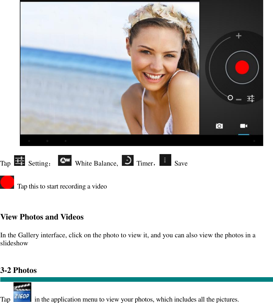 “   Tap   Setting：  White Balance,   Timer， Save   Tap this to start recording a video    View Photos and Videos   In the Gallery interface, click on the photo to view it, and you can also view the photos in a slideshow   3-2 Photos   Tap   in the application menu to view your photos, which includes all the pictures.  