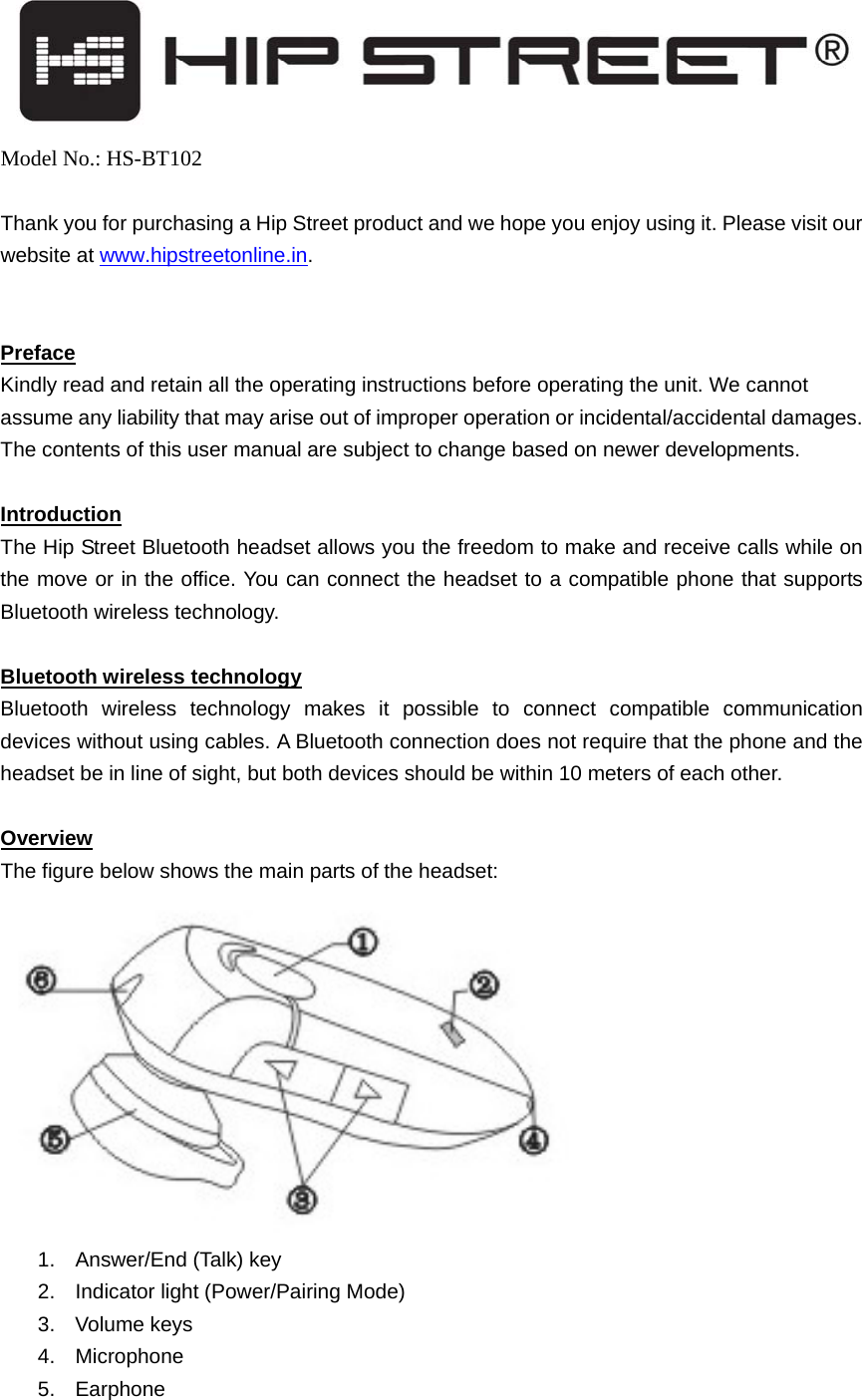    Model No.: HS-BT102  Thank you for purchasing a Hip Street product and we hope you enjoy using it. Please visit our website at www.hipstreetonline.in.   Preface Kindly read and retain all the operating instructions before operating the unit. We cannot assume any liability that may arise out of improper operation or incidental/accidental damages. The contents of this user manual are subject to change based on newer developments.    Introduction The Hip Street Bluetooth headset allows you the freedom to make and receive calls while on the move or in the office. You can connect the headset to a compatible phone that supports Bluetooth wireless technology.  Bluetooth wireless technology Bluetooth wireless technology makes it possible to connect compatible communication devices without using cables. A Bluetooth connection does not require that the phone and the headset be in line of sight, but both devices should be within 10 meters of each other.    Overview The figure below shows the main parts of the headset:  1. Answer/End (Talk) key 2.  Indicator light (Power/Pairing Mode)   3. Volume keys  4. Microphone   5. Earphone  
