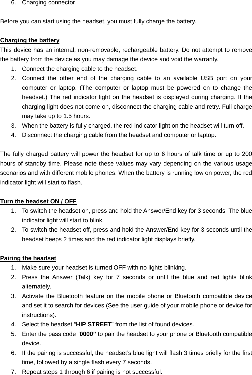   6. Charging connector             Before you can start using the headset, you must fully charge the battery.  Charging the battery This device has an internal, non-removable, rechargeable battery. Do not attempt to remove the battery from the device as you may damage the device and void the warranty. 1.  Connect the charging cable to the headset. 2.  Connect the other end of the charging cable to an available USB port on your computer or laptop. (The computer or laptop must be powered on to change the headset.) The red indicator light on the headset is displayed during charging. If the charging light does not come on, disconnect the charging cable and retry. Full charge may take up to 1.5 hours. 3.  When the battery is fully charged, the red indicator light on the headset will turn off. 4.  Disconnect the charging cable from the headset and computer or laptop.  The fully charged battery will power the headset for up to 6 hours of talk time or up to 200 hours of standby time. Please note these values may vary depending on the various usage scenarios and with different mobile phones. When the battery is running low on power, the red indicator light will start to flash.  Turn the headset ON / OFF 1.  To switch the headset on, press and hold the Answer/End key for 3 seconds. The blue indicator light will start to blink.   2.  To switch the headset off, press and hold the Answer/End key for 3 seconds until the headset beeps 2 times and the red indicator light displays briefly.  Pairing the headset 1.  Make sure your headset is turned OFF with no lights blinking. 2.  Press the Answer (Talk) key for 7 seconds or until the blue and red lights blink alternately. 3.  Activate the Bluetooth feature on the mobile phone or Bluetooth compatible device and set it to search for devices (See the user guide of your mobile phone or device for instructions). 4.  Select the headset “HIP STREET” from the list of found devices. 5.  Enter the pass code “0000” to pair the headset to your phone or Bluetooth compatible device.  6.  If the pairing is successful, the headset’s blue light will flash 3 times briefly for the first time, followed by a single flash every 7 seconds.   7.  Repeat steps 1 through 6 if pairing is not successful.     