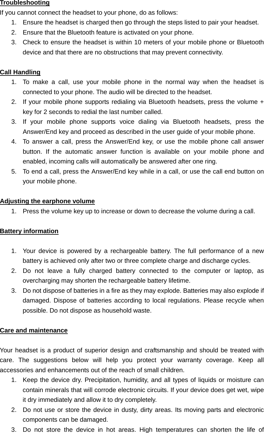   Troubleshooting If you cannot connect the headset to your phone, do as follows: 1.  Ensure the headset is charged then go through the steps listed to pair your headset. 2.  Ensure that the Bluetooth feature is activated on your phone. 3.  Check to ensure the headset is within 10 meters of your mobile phone or Bluetooth device and that there are no obstructions that may prevent connectivity.  Call Handling 1.  To make a call, use your mobile phone in the normal way when the headset is connected to your phone. The audio will be directed to the headset. 2.  If your mobile phone supports redialing via Bluetooth headsets, press the volume + key for 2 seconds to redial the last number called. 3.  If your mobile phone supports voice dialing via Bluetooth headsets, press the Answer/End key and proceed as described in the user guide of your mobile phone. 4.  To answer a call, press the Answer/End key, or use the mobile phone call answer button. If the automatic answer function is available on your mobile phone and enabled, incoming calls will automatically be answered after one ring. 5.  To end a call, press the Answer/End key while in a call, or use the call end button on your mobile phone.  Adjusting the earphone volume 1.  Press the volume key up to increase or down to decrease the volume during a call.    Battery information  1.  Your device is powered by a rechargeable battery. The full performance of a new battery is achieved only after two or three complete charge and discharge cycles.   2.  Do not leave a fully charged battery connected to the computer or laptop, as overcharging may shorten the rechargeable battery lifetime.   3.  Do not dispose of batteries in a fire as they may explode. Batteries may also explode if damaged. Dispose of batteries according to local regulations. Please recycle when possible. Do not dispose as household waste.  Care and maintenance  Your headset is a product of superior design and craftsmanship and should be treated with care. The suggestions below will help you protect your warranty coverage. Keep all accessories and enhancements out of the reach of small children. 1.  Keep the device dry. Precipitation, humidity, and all types of liquids or moisture can contain minerals that will corrode electronic circuits. If your device does get wet, wipe it dry immediately and allow it to dry completely. 2.  Do not use or store the device in dusty, dirty areas. Its moving parts and electronic components can be damaged. 3.  Do not store the device in hot areas. High temperatures can shorten the life of 