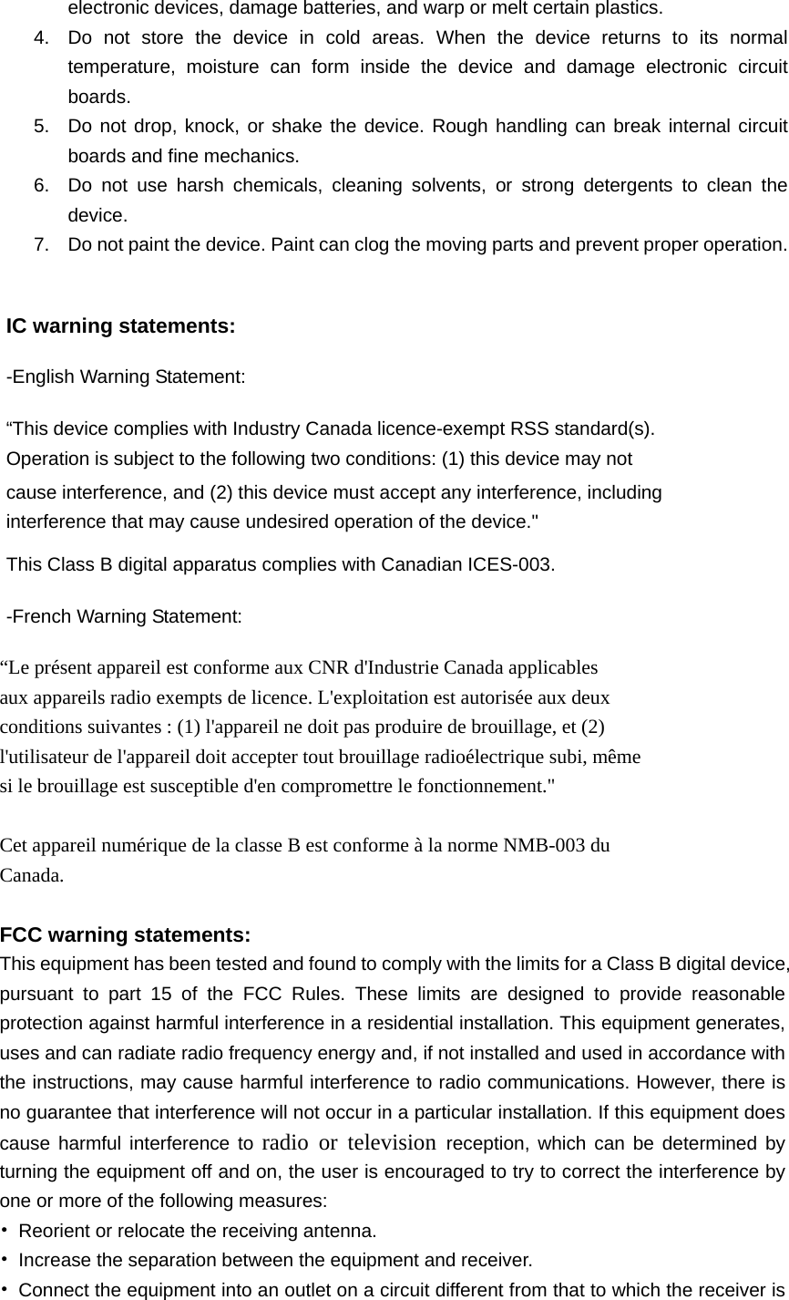   electronic devices, damage batteries, and warp or melt certain plastics. 4.  Do not store the device in cold areas. When the device returns to its normal temperature, moisture can form inside the device and damage electronic circuit boards. 5.  Do not drop, knock, or shake the device. Rough handling can break internal circuit boards and fine mechanics. 6.  Do not use harsh chemicals, cleaning solvents, or strong detergents to clean the device. 7.  Do not paint the device. Paint can clog the moving parts and prevent proper operation.  IC warning statements:   -English Warning Statement: “This device complies with Industry Canada licence-exempt RSS standard(s). Operation is subject to the following two conditions: (1) this device may not cause interference, and (2) this device must accept any interference, including interference that may cause undesired operation of the device.&quot; This Class B digital apparatus complies with Canadian ICES-003. -French Warning Statement: “Le présent appareil est conforme aux CNR d&apos;Industrie Canada applicables aux appareils radio exempts de licence. L&apos;exploitation est autorisée aux deux conditions suivantes : (1) l&apos;appareil ne doit pas produire de brouillage, et (2) l&apos;utilisateur de l&apos;appareil doit accepter tout brouillage radioélectrique subi, même si le brouillage est susceptible d&apos;en compromettre le fonctionnement.&quot;  Cet appareil numérique de la classe B est conforme à la norme NMB-003 du Canada.  FCC warning statements: This equipment has been tested and found to comply with the limits for a Class B digital device, pursuant to part 15 of the FCC Rules. These limits are designed to provide reasonable protection against harmful interference in a residential installation. This equipment generates, uses and can radiate radio frequency energy and, if not installed and used in accordance with the instructions, may cause harmful interference to radio communications. However, there is no guarantee that interference will not occur in a particular installation. If this equipment does cause harmful interference to radio or television reception, which can be determined by turning the equipment off and on, the user is encouraged to try to correct the interference by one or more of the following measures: •  Reorient or relocate the receiving antenna. •  Increase the separation between the equipment and receiver. •  Connect the equipment into an outlet on a circuit different from that to which the receiver is 
