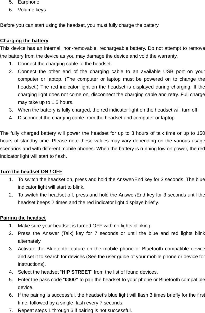   5. Earphone  6. Volume keys             Before you can start using the headset, you must fully charge the battery.  Charging the battery This device has an internal, non-removable, rechargeable battery. Do not attempt to remove the battery from the device as you may damage the device and void the warranty. 1.  Connect the charging cable to the headset. 2.  Connect the other end of the charging cable to an available USB port on your computer or laptop. (The computer or laptop must be powered on to change the headset.) The red indicator light on the headset is displayed during charging. If the charging light does not come on, disconnect the charging cable and retry. Full charge may take up to 1.5 hours. 3.  When the battery is fully charged, the red indicator light on the headset will turn off. 4.  Disconnect the charging cable from the headset and computer or laptop.  The fully charged battery will power the headset for up to 3 hours of talk time or up to 150 hours of standby time. Please note these values may vary depending on the various usage scenarios and with different mobile phones. When the battery is running low on power, the red indicator light will start to flash.  Turn the headset ON / OFF 1.  To switch the headset on, press and hold the Answer/End key for 3 seconds. The blue indicator light will start to blink.   2.  To switch the headset off, press and hold the Answer/End key for 3 seconds until the headset beeps 2 times and the red indicator light displays briefly.  Pairing the headset 1.  Make sure your headset is turned OFF with no lights blinking. 2.  Press the Answer (Talk) key for 7 seconds or until the blue and red lights blink alternately. 3.  Activate the Bluetooth feature on the mobile phone or Bluetooth compatible device and set it to search for devices (See the user guide of your mobile phone or device for instructions). 4.  Select the headset “HIP STREET” from the list of found devices. 5.  Enter the pass code “0000” to pair the headset to your phone or Bluetooth compatible device.  6.  If the pairing is successful, the headset’s blue light will flash 3 times briefly for the first time, followed by a single flash every 7 seconds.   7.  Repeat steps 1 through 6 if pairing is not successful.    
