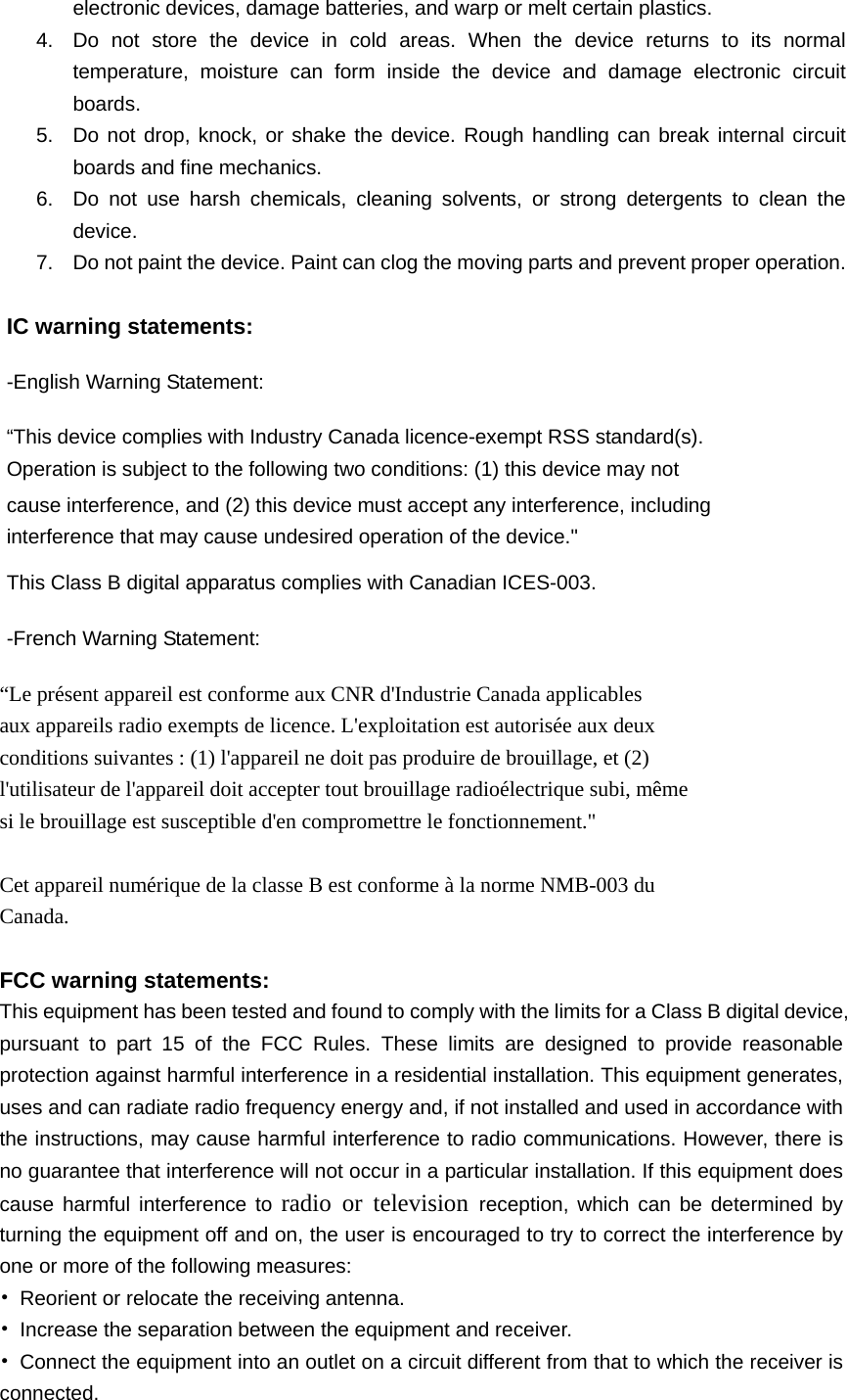   electronic devices, damage batteries, and warp or melt certain plastics. 4.  Do not store the device in cold areas. When the device returns to its normal temperature, moisture can form inside the device and damage electronic circuit boards. 5.  Do not drop, knock, or shake the device. Rough handling can break internal circuit boards and fine mechanics. 6.  Do not use harsh chemicals, cleaning solvents, or strong detergents to clean the device. 7.  Do not paint the device. Paint can clog the moving parts and prevent proper operation.  IC warning statements:   -English Warning Statement: “This device complies with Industry Canada licence-exempt RSS standard(s). Operation is subject to the following two conditions: (1) this device may not cause interference, and (2) this device must accept any interference, including interference that may cause undesired operation of the device.&quot; This Class B digital apparatus complies with Canadian ICES-003. -French Warning Statement: “Le présent appareil est conforme aux CNR d&apos;Industrie Canada applicables aux appareils radio exempts de licence. L&apos;exploitation est autorisée aux deux conditions suivantes : (1) l&apos;appareil ne doit pas produire de brouillage, et (2) l&apos;utilisateur de l&apos;appareil doit accepter tout brouillage radioélectrique subi, même si le brouillage est susceptible d&apos;en compromettre le fonctionnement.&quot;  Cet appareil numérique de la classe B est conforme à la norme NMB-003 du Canada.  FCC warning statements: This equipment has been tested and found to comply with the limits for a Class B digital device, pursuant to part 15 of the FCC Rules. These limits are designed to provide reasonable protection against harmful interference in a residential installation. This equipment generates, uses and can radiate radio frequency energy and, if not installed and used in accordance with the instructions, may cause harmful interference to radio communications. However, there is no guarantee that interference will not occur in a particular installation. If this equipment does cause harmful interference to radio or television reception, which can be determined by turning the equipment off and on, the user is encouraged to try to correct the interference by one or more of the following measures: •  Reorient or relocate the receiving antenna. •  Increase the separation between the equipment and receiver. •  Connect the equipment into an outlet on a circuit different from that to which the receiver is connected. 