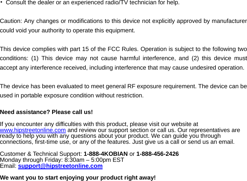   •  Consult the dealer or an experienced radio/TV technician for help.  Caution: Any changes or modiﬁcations to this device not explicitly approved by manufacturer could void your authority to operate this equipment.  This device complies with part 15 of the FCC Rules. Operation is subject to the following two conditions: (1) This device may not cause harmful interference, and (2) this device must accept any interference received, including interference that may cause undesired operation.  The device has been evaluated to meet general RF exposure requirement. The device can be used in portable exposure condition without restriction.  Need assistance? Please call us!  If you encounter any difficulties with this product, please visit our website at www.hipstreetonline.com and review our support section or call us. Our representatives are ready to help you with any questions about your product. We can guide you through connections, first-time use, or any of the features. Just give us a call or send us an email.  Customer &amp; Technical Support: 1-888-4KOBIAN or 1-888-456-2426 Monday through Friday: 8:30am – 5:00pm EST Email: support@hipstreetonline.com  We want you to start enjoying your product right away!  