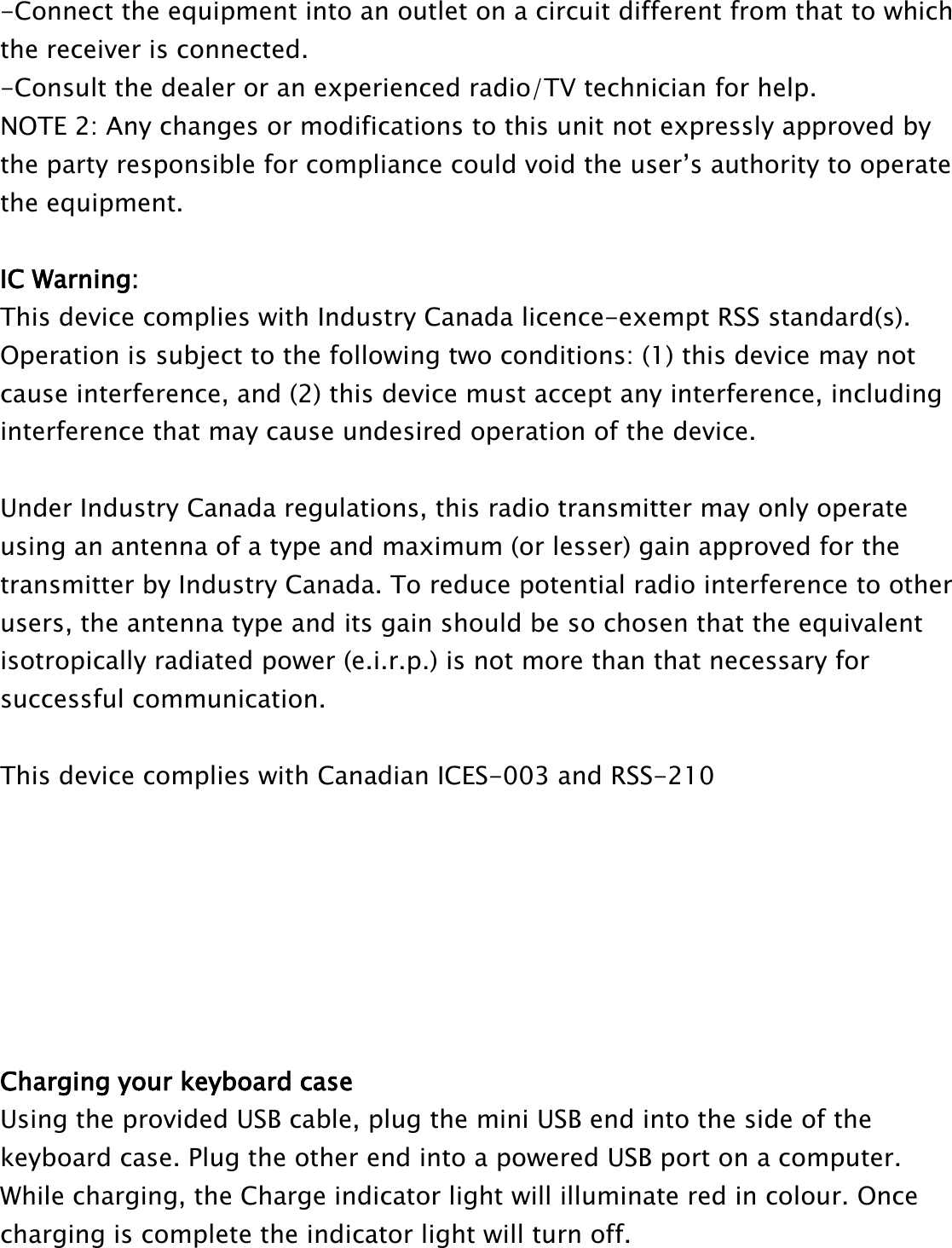 -Connect the equipment into an outlet on a circuit different from that to whichthe receiver is connected.-Consult the dealer or an experienced radio/TV technician for help.NOTE 2: Any changes or modifications to this unit not expressly approved bythe party responsible for compliance could void the user’s authority to operatethe equipment.IC Warning:This device complies with Industry Canada licence-exempt RSS standard(s).Operation is subject to the following two conditions: (1) this device may notcause interference, and (2) this device must accept any interference, includinginterference that may cause undesired operation of the device.Under Industry Canada regulations, this radio transmitter may only operateusing an antenna of a type and maximum (or lesser) gain approved for thetransmitter by Industry Canada. To reduce potential radio interference to otherusers, the antenna type and its gain should be so chosen that the equivalentisotropically radiated power (e.i.r.p.) is not more than that necessary forsuccessful communication.This device complies with Canadian ICES-003 and RSS-210Charging your keyboard caseUsing the provided USB cable, plug the mini USB end into the side of thekeyboard case. Plug the other end into a powered USB port on a computer.While charging, the Charge indicator light will illuminate red in colour. Oncecharging is complete the indicator light will turn off.