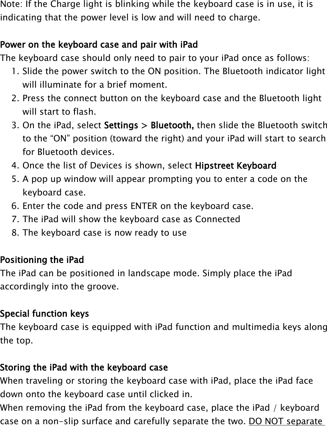 Note: If the Charge light is blinking while the keyboard case is in use, it isindicating that the power level is low and will need to charge.Power on the keyboard case and pair with iPadThe keyboard case should only need to pair to your iPad once as follows:1. Slide the power switch to the ON position. The Bluetooth indicator lightwill illuminate for a brief moment.2. Press the connect button on the keyboard case and the Bluetooth lightwill start to flash.3. On the iPad, select Settings &gt; Bluetooth, then slide the Bluetooth switchto the “ON” position (toward the right) and your iPad will start to searchfor Bluetooth devices.4. Once the list of Devices is shown, select Hipstreet Keyboard5. A pop up window will appear prompting you to enter a code on thekeyboard case.6. Enter the code and press ENTER on the keyboard case.7. The iPad will show the keyboard case as Connected8. The keyboard case is now ready to usePositioning the iPadThe iPad can be positioned in landscape mode. Simply place the iPadaccordingly into the groove.Special function keysThe keyboard case is equipped with iPad function and multimedia keys alongthe top.Storing the iPad with the keyboard caseWhen traveling or storing the keyboard case with iPad, place the iPad facedown onto the keyboard case until clicked in.When removing the iPad from the keyboard case, place the iPad / keyboardcase on a non-slip surface and carefully separate the two. DO NOT separate
