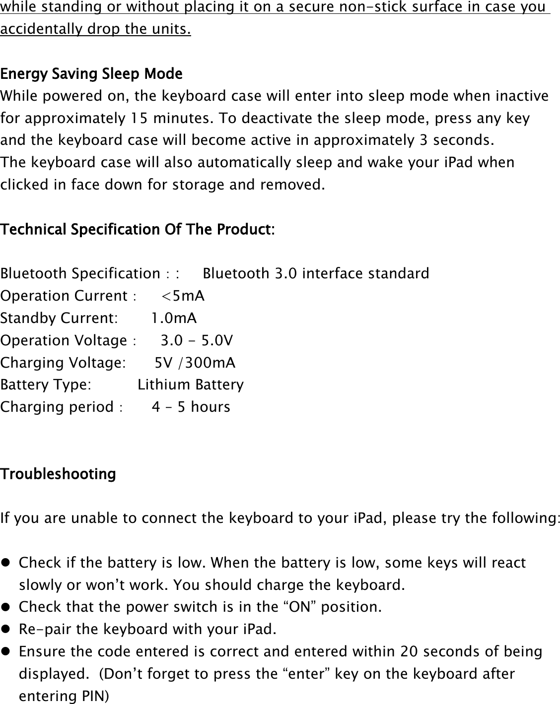 while standing or without placing it on a secure non-stick surface in case youaccidentally drop the units.Energy Saving Sleep ModeWhile powered on, the keyboard case will enter into sleep mode when inactivefor approximately 15 minutes. To deactivate the sleep mode, press any keyand the keyboard case will become active in approximately 3 seconds.The keyboard case will also automatically sleep and wake your iPad whenclicked in face down for storage and removed.Technical Specification Of The Product:Bluetooth Specification：: Bluetooth 3.0 interface standardOperation Current：&lt;5mAStandby Current: 1.0mAOperation Voltage：3.0 - 5.0VCharging Voltage: 5V /300mABattery Type: Lithium BatteryCharging period：4 – 5 hoursTroubleshootingIf you are unable to connect the keyboard to your iPad, please try the following:Check if the battery is low. When the battery is low, some keys will reactslowly or won’t work. You should charge the keyboard.Check that the power switch is in the “ON” position.Re-pair the keyboard with your iPad.Ensure the code entered is correct and entered within 20 seconds of beingdisplayed. (Don’t forget to press the “enter” key on the keyboard afterentering PIN)