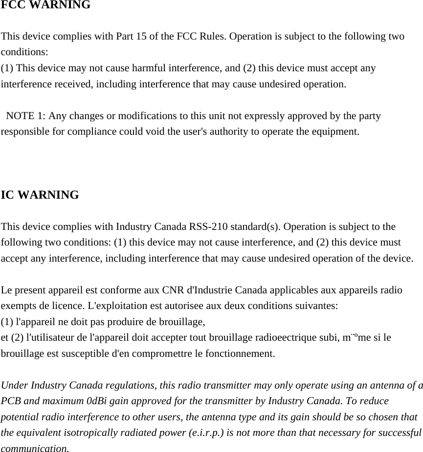  FCC WARNING  This device complies with Part 15 of the FCC Rules. Operation is subject to the following two conditions: (1) This device may not cause harmful interference, and (2) this device must accept any interference received, including interference that may cause undesired operation.    NOTE 1: Any changes or modifications to this unit not expressly approved by the party responsible for compliance could void the user&apos;s authority to operate the equipment.    IC WARNING  This device complies with Industry Canada RSS-210 standard(s). Operation is subject to the following two conditions: (1) this device may not cause interference, and (2) this device must accept any interference, including interference that may cause undesired operation of the device.  Le present appareil est conforme aux CNR d&apos;Industrie Canada applicables aux appareils radio exempts de licence. L&apos;exploitation est autorisee aux deux conditions suivantes: (1) l&apos;appareil ne doit pas produire de brouillage, et (2) l&apos;utilisateur de l&apos;appareil doit accepter tout brouillage radioeectrique subi, m¨ºme si le brouillage est susceptible d&apos;en compromettre le fonctionnement.  Under Industry Canada regulations, this radio transmitter may only operate using an antenna of a PCB and maximum 0dBi gain approved for the transmitter by Industry Canada. To reduce potential radio interference to other users, the antenna type and its gain should be so chosen that the equivalent isotropically radiated power (e.i.r.p.) is not more than that necessary for successful communication.   