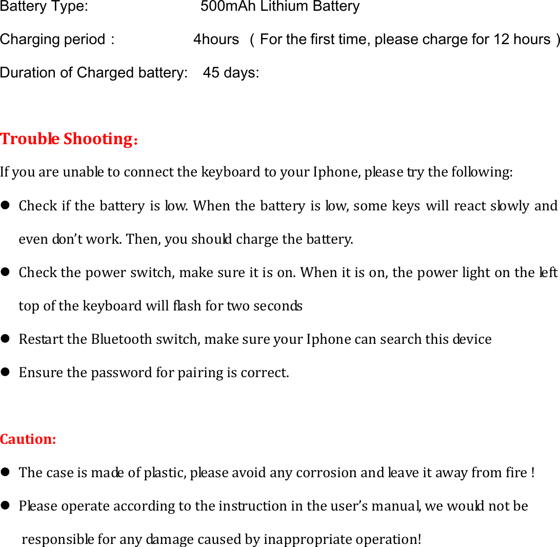 Battery Type:               500mAh Lithium Battery Charging period：           4hours （For the first time, please charge for 12 hours） Duration of Charged battery:    45 days: TroubleShooting：IfyouareunabletoconnectthekeyboardtoyourIphone,pleasetrythefollowing:z Checkifthebatteryislow.Whenthebatteryislow,somekeyswillreactslowlyandevendon’twork.Then,youshouldchargethebattery.z Checkthepowerswitch,makesureitison.Whenitison,thepowerlightonthelefttopofthekeyboardwillflashfortwoseconds z RestarttheBluetoothswitch,makesureyourIphonecansearchthisdevicez Ensurethepasswordforpairingiscorrect.Caution:z Thecaseismadeofplastic,pleaseavoidanycorrosionandleaveitawayfromfire!z Pleaseoperateaccordingtotheinstructionintheuser’smanual,wewouldnotberesponsibleforanydamagecausedbyinappropriateoperation!