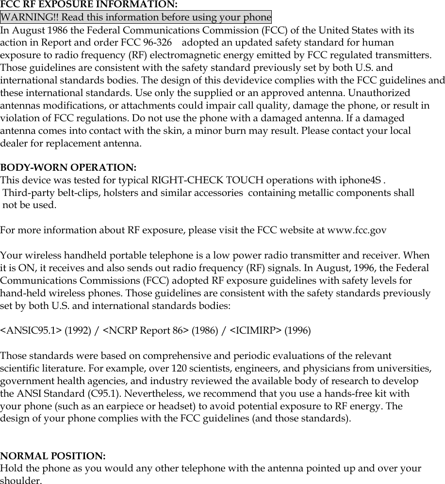  FCC RF EXPOSURE INFORMATION: WARNING!! Read this information before using your phone In August 1986 the Federal Communications Commission (FCC) of the United States with its action in Report and order FCC 96-326    adopted an updated safety standard for human exposure to radio frequency (RF) electromagnetic energy emitted by FCC regulated transmitters. Those guidelines are consistent with the safety standard previously set by both U.S. and international standards bodies. The design of this devidevice complies with the FCC guidelines and these international standards. Use only the supplied or an approved antenna. Unauthorized antennas modifications, or attachments could impair call quality, damage the phone, or result in violation of FCC regulations. Do not use the phone with a damaged antenna. If a damaged antenna comes into contact with the skin, a minor burn may result. Please contact your local dealer for replacement antenna.  BODY-WORN OPERATION: This device was tested for typical RIGHT-CHECK TOUCH operations with iphone4S . Third-party belt-clips, holsters and similar accessories  containing metallic components shall not be used.  For more information about RF exposure, please visit the FCC website at www.fcc.gov  Your wireless handheld portable telephone is a low power radio transmitter and receiver. When it is ON, it receives and also sends out radio frequency (RF) signals. In August, 1996, the Federal Communications Commissions (FCC) adopted RF exposure guidelines with safety levels for hand-held wireless phones. Those guidelines are consistent with the safety standards previously set by both U.S. and international standards bodies:  &lt;ANSIC95.1&gt; (1992) / &lt;NCRP Report 86&gt; (1986) / &lt;ICIMIRP&gt; (1996)  Those standards were based on comprehensive and periodic evaluations of the relevant scientific literature. For example, over 120 scientists, engineers, and physicians from universities, government health agencies, and industry reviewed the available body of research to develop the ANSI Standard (C95.1). Nevertheless, we recommend that you use a hands-free kit with your phone (such as an earpiece or headset) to avoid potential exposure to RF energy. The design of your phone complies with the FCC guidelines (and those standards).    NORMAL POSITION:   Hold the phone as you would any other telephone with the antenna pointed up and over your shoulder.     