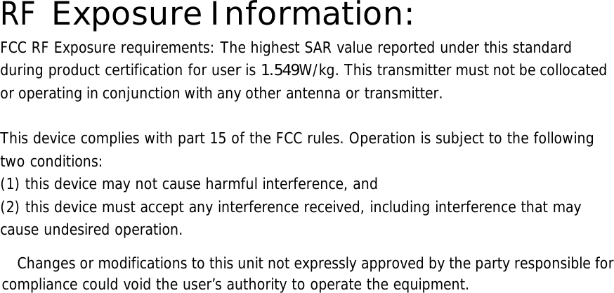  RF Exposure Information: FCC RF Exposure requirements: The highest SAR value reported under this standard during product certification for user is 1.549W/kg. This transmitter must not be collocated or operating in conjunction with any other antenna or transmitter.   This device complies with part 15 of the FCC rules. Operation is subject to the following two conditions: (1) this device may not cause harmful interference, and (2) this device must accept any interference received, including interference that may cause undesired operation.        Changes or modifications to this unit not expressly approved by the party responsible for compliance could void the user’s authority to operate the equipment.       