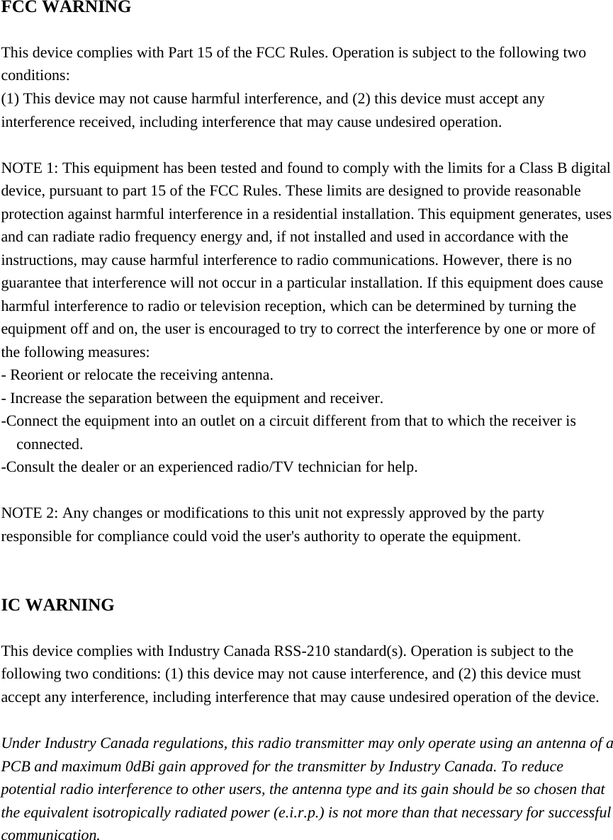  FCC WARNING  This device complies with Part 15 of the FCC Rules. Operation is subject to the following two conditions: (1) This device may not cause harmful interference, and (2) this device must accept any interference received, including interference that may cause undesired operation.  NOTE 1: This equipment has been tested and found to comply with the limits for a Class B digital device, pursuant to part 15 of the FCC Rules. These limits are designed to provide reasonable protection against harmful interference in a residential installation. This equipment generates, uses and can radiate radio frequency energy and, if not installed and used in accordance with the instructions, may cause harmful interference to radio communications. However, there is no guarantee that interference will not occur in a particular installation. If this equipment does cause harmful interference to radio or television reception, which can be determined by turning the equipment off and on, the user is encouraged to try to correct the interference by one or more of the following measures: - Reorient or relocate the receiving antenna. - Increase the separation between the equipment and receiver. -Connect the equipment into an outlet on a circuit different from that to which the receiver is connected. -Consult the dealer or an experienced radio/TV technician for help.  NOTE 2: Any changes or modifications to this unit not expressly approved by the party responsible for compliance could void the user&apos;s authority to operate the equipment.   IC WARNING  This device complies with Industry Canada RSS-210 standard(s). Operation is subject to the following two conditions: (1) this device may not cause interference, and (2) this device must accept any interference, including interference that may cause undesired operation of the device.  Under Industry Canada regulations, this radio transmitter may only operate using an antenna of a PCB and maximum 0dBi gain approved for the transmitter by Industry Canada. To reduce potential radio interference to other users, the antenna type and its gain should be so chosen that the equivalent isotropically radiated power (e.i.r.p.) is not more than that necessary for successful communication.   