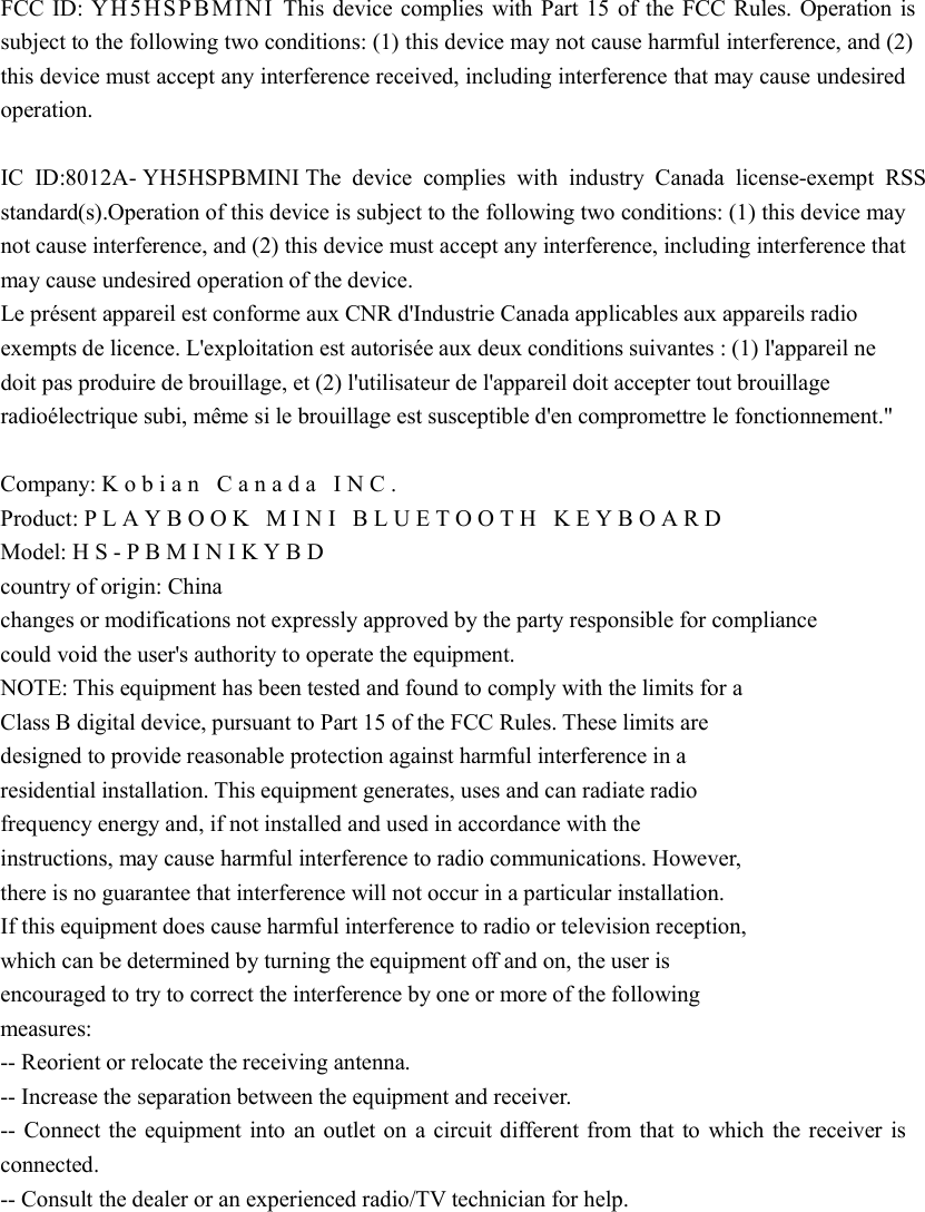   FCC ID: YH5HSPBMINI This device complies with Part 15 of the FCC Rules. Operation is subject to the following two conditions: (1) this device may not cause harmful interference, and (2) this device must accept any interference received, including interference that may cause undesired operation.    IC ID:8012A- YH5HSPBMINI The device complies with industry Canada license-exempt RSS standard(s).Operation of this device is subject to the following two conditions: (1) this device may not cause interference, and (2) this device must accept any interference, including interference that may cause undesired operation of the device.   Le présent appareil est conforme aux CNR d&apos;Industrie Canada applicables aux appareils radio exempts de licence. L&apos;exploitation est autorisée aux deux conditions suivantes : (1) l&apos;appareil ne doit pas produire de brouillage, et (2) l&apos;utilisateur de l&apos;appareil doit accepter tout brouillage radioélectrique subi, même si le brouillage est susceptible d&apos;en compromettre le fonctionnement.&quot;  Company: Kobian Canada INC.  Product: PLAYBOOK MINI BLUETOOTH KEYBOARD Model: HS-PBMINIKYBD  country of origin: China   changes or modifications not expressly approved by the party responsible for compliance   could void the user&apos;s authority to operate the equipment.   NOTE: This equipment has been tested and found to comply with the limits for a   Class B digital device, pursuant to Part 15 of the FCC Rules. These limits are   designed to provide reasonable protection against harmful interference in a   residential installation. This equipment generates, uses and can radiate radio   frequency energy and, if not installed and used in accordance with the  instructions, may cause harmful interference to radio communications. However,   there is no guarantee that interference will not occur in a particular installation.   If this equipment does cause harmful interference to radio or television reception,   which can be determined by turning the equipment off and on, the user is   encouraged to try to correct the interference by one or more of the following   measures:   -- Reorient or relocate the receiving antenna.   -- Increase the separation between the equipment and receiver.   -- Connect the equipment into an outlet on a circuit different from that to which the receiver is connected.   -- Consult the dealer or an experienced radio/TV technician for help.  