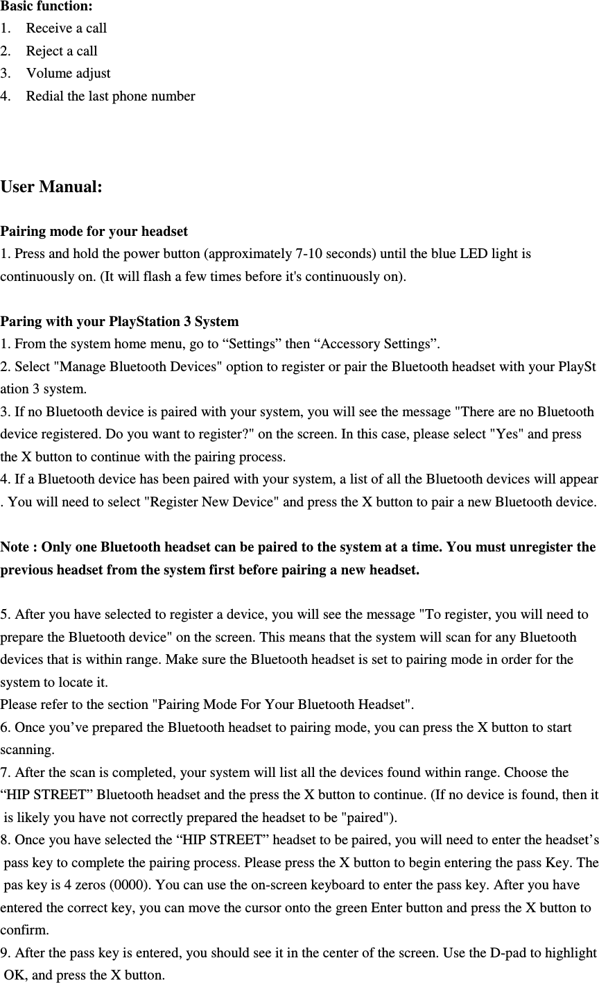 Basic function:   1. Receive a call   2. Reject a call   3. Volume adjust 4. Redial the last phone number    User Manual:  Pairing mode for your headset 1. Press and hold the power button (approximately 7-10 seconds) until the blue LED light is continuously on. (It will flash a few times before it&apos;s continuously on).     Paring with your PlayStation 3 System 1. From the system home menu, go to “Settings” then “Accessory Settings”. 2. Select &quot;Manage Bluetooth Devices&quot; option to register or pair the Bluetooth headset with your PlayStation 3 system. 3. If no Bluetooth device is paired with your system, you will see the message &quot;There are no Bluetooth device registered. Do you want to register?&quot; on the screen. In this case, please select &quot;Yes&quot; and press  the X button to continue with the pairing process. 4. If a Bluetooth device has been paired with your system, a list of all the Bluetooth devices will appear. You will need to select &quot;Register New Device&quot; and press the X button to pair a new Bluetooth device.   Note : Only one Bluetooth headset can be paired to the system at a time. You must unregister the previous headset from the system first before pairing a new headset.   5. After you have selected to register a device, you will see the message &quot;To register, you will need to  prepare the Bluetooth device&quot; on the screen. This means that the system will scan for any Bluetooth  devices that is within range. Make sure the Bluetooth headset is set to pairing mode in order for the  system to locate it.  Please refer to the section &quot;Pairing Mode For Your Bluetooth Headset&quot;. 6. Once you’ve prepared the Bluetooth headset to pairing mode, you can press the X button to start  scanning.  7. After the scan is completed, your system will list all the devices found within range. Choose the  “HIP STREET” Bluetooth headset and the press the X button to continue. (If no device is found, then it is likely you have not correctly prepared the headset to be &quot;paired&quot;). 8. Once you have selected the “HIP STREET” headset to be paired, you will need to enter the headset’s pass key to complete the pairing process. Please press the X button to begin entering the pass Key. The pas key is 4 zeros (0000). You can use the on-screen keyboard to enter the pass key. After you have  entered the correct key, you can move the cursor onto the green Enter button and press the X button to confirm. 9. After the pass key is entered, you should see it in the center of the screen. Use the D-pad to highlight OK, and press the X button.  