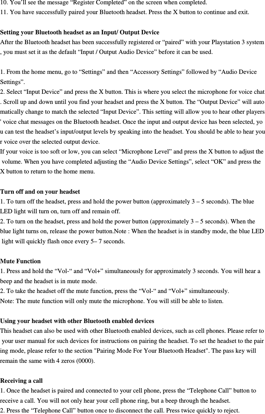 10. You’ll see the message “Register Completed” on the screen when completed.  11. You have successfully paired your Bluetooth headset. Press the X button to continue and exit.    Setting your Bluetooth headset as an Input/ Output Device After the Bluetooth headset has been successfully registered or “paired” with your Playstation 3 system, you must set it as the default “Input / Output Audio Device” before it can be used.   1. From the home menu, go to “Settings” and then “Accessory Settings” followed by “Audio Device  Settings”.  2. Select “Input Device” and press the X button. This is where you select the microphone for voice chat. Scroll up and down until you find your headset and press the X button. The “Output Device” will automatically change to match the selected “Input Device”. This setting will allow you to hear other players&apos; voice chat messages on the Bluetooth headset. Once the input and output device has been selected, you can test the headset’s input/output levels by speaking into the headset. You should be able to hear your voice over the selected output device.  If your voice is too soft or low, you can select “Microphone Level” and press the X button to adjust the volume. When you have completed adjusting the “Audio Device Settings”, select “OK” and press the X button to return to the home menu.  Turn off and on your headset   1. To turn off the headset, press and hold the power button (approximately 3 – 5 seconds). The blue  LED light will turn on, turn off and remain off. 2. To turn on the headset, press and hold the power button (approximately 3 – 5 seconds). When the  blue light turns on, release the power button.Note : When the headset is in standby mode, the blue LED light will quickly flash once every 5– 7 seconds.   Mute Function 1. Press and hold the “Vol-“ and “Vol+” simultaneously for approximately 3 seconds. You will hear a  beep and the headset is in mute mode. 2. To take the headset off the mute function, press the “Vol-“ and “Vol+” simultaneously.  Note: The mute function will only mute the microphone. You will still be able to listen.    Using your headset with other Bluetooth enabled devices This headset can also be used with other Bluetooth enabled devices, such as cell phones. Please refer to your user manual for such devices for instructions on pairing the headset. To set the headset to the pairing mode, please refer to the section &quot;Pairing Mode For Your Bluetooth Headset&quot;. The pass key will  remain the same with 4 zeros (0000).  Receiving a call 1. Once the headset is paired and connected to your cell phone, press the “Telephone Call” button to  receive a call. You will not only hear your cell phone ring, but a beep through the headset.  2. Press the “Telephone Call” button once to disconnect the call. Press twice quickly to reject.   
