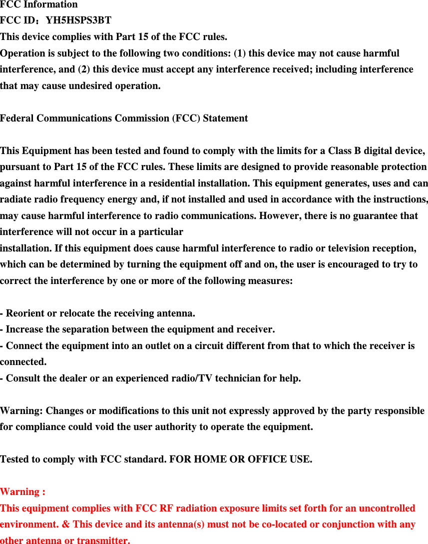 FCC Information FCC ID：：：：YH5HSPS3BT This device complies with Part 15 of the FCC rules. Operation is subject to the following two conditions: (1) this device may not cause harmful interference, and (2) this device must accept any interference received; including interference that may cause undesired operation.  Federal Communications Commission (FCC) Statement  This Equipment has been tested and found to comply with the limits for a Class B digital device, pursuant to Part 15 of the FCC rules. These limits are designed to provide reasonable protection against harmful interference in a residential installation. This equipment generates, uses and can radiate radio frequency energy and, if not installed and used in accordance with the instructions, may cause harmful interference to radio communications. However, there is no guarantee that interference will not occur in a particular installation. If this equipment does cause harmful interference to radio or television reception, which can be determined by turning the equipment off and on, the user is encouraged to try to correct the interference by one or more of the following measures:  - Reorient or relocate the receiving antenna. - Increase the separation between the equipment and receiver. - Connect the equipment into an outlet on a circuit different from that to which the receiver is connected. - Consult the dealer or an experienced radio/TV technician for help.  Warning: Changes or modifications to this unit not expressly approved by the party responsible for compliance could void the user authority to operate the equipment.  Tested to comply with FCC standard. FOR HOME OR OFFICE USE.  Warning : This equipment complies with FCC RF radiation exposure limits set forth for an uncontrolled environment. &amp; This device and its antenna(s) must not be co-located or conjunction with any other antenna or transmitter.  