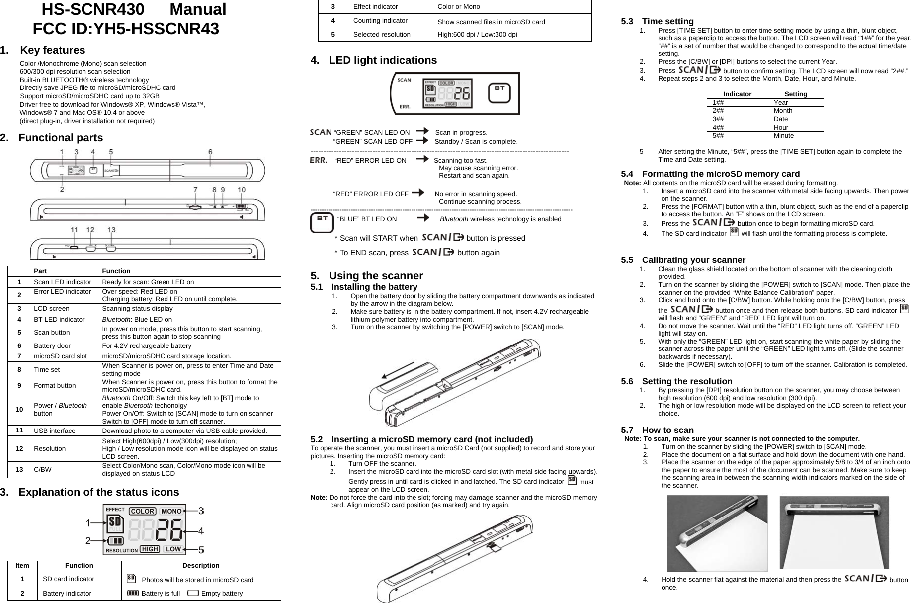      HS-SCNR430   Manual FCC ID:YH5-HSSCNR43    1.  Key features  Color /Monochrome (Mono) scan selection   600/300 dpi resolution scan selection   Built-in BLUETOOTH® wireless technology Directly save JPEG file to microSD/microSDHC card Support microSD/microSDHC card up to 32GB Driver free to download for Windows® XP, Windows® Vista™,   Windows® 7 and Mac OS® 10.4 or above (direct plug-in, driver installation not required)     2. Functional parts      Part  Function 1  Scan LED indicator  Ready for scan: Green LED on 2  Error LED indicator  Over speed: Red LED on Charging battery: Red LED on until complete. 3  LCD screen  Scanning status display 4  BT LED indicator  Bluetooth: Blue LED on 5  Scan button  In power on mode, press this button to start scanning, press this button again to stop scanning 6  Battery door  For 4.2V rechargeable battery 7  microSD card slot  microSD/microSDHC card storage location. 8  Time set  When Scanner is power on, press to enter Time and Date setting mode 9  Format button  When Scanner is power on, press this button to format the microSD/microSDHC card. 10  Power / Bluetooth button Bluetooth On/Off: Switch this key left to [BT] mode to enable Bluetooth techonolgy Power On/Off: Switch to [SCAN] mode to turn on scanner Switch to [OFF] mode to turn off scanner. 11  USB interface  Download photo to a computer via USB cable provided. 12  Resolution  Select High(600dpi) / Low(300dpi) resolution;   High / Low resolution mode icon will be displayed on status LCD screen. 13  C/BW  Select Color/Mono scan, Color/Mono mode icon will be   displayed on status LCD  3.  Explanation of the status icons    Item Function  Description 1  SD card indicator      Photos will be stored in microSD card 2  Battery indicator   Battery is full    Empty battery 3  Effect indicator  Color or Mono 4  Counting indicator  Show scanned files in microSD card 5  Selected resolution  High:600 dpi / Low:300 dpi   4. LED light indications      “GREEN” SCAN LED ON      Scan in progress. “GREEN” SCAN LED OFF    Standby / Scan is complete. ----------------------------------------------------------------------------------------------------    “RED” ERROR LED ON       Scanning too fast. May cause scanning error. Restart and scan again.  “RED” ERROR LED OFF    No error in scanning speed. Continue scanning process. ---------------------------------------------------------------------------------------------------------------------         “BLUE” BT LED ON         Bluetooth wireless technology is enabled  ﹡Scan will START when  button is pressed ﹡To END scan, press   button again   5.  Using the scanner 5.1  Installing the battery 1.  Open the battery door by sliding the battery compartment downwards as indicated by the arrow in the diagram below. 2.  Make sure battery is in the battery compartment. If not, insert 4.2V rechargeable lithium polymer battery into compartment.                                                                                                                                           3.  Turn on the scanner by switching the [POWER] switch to [SCAN] mode.    5.2    Inserting a microSD memory card (not included) To operate the scanner, you must insert a microSD Card (not supplied) to record and store your pictures. Inserting the microSD memory card: 1.  Turn OFF the scanner. 2.  Insert the microSD card into the microSD card slot (with metal side facing upwards). Gently press in until card is clicked in and latched. The SD card indicator   must appear on the LCD screen.   Note: Do not force the card into the slot; forcing may damage scanner and the microSD memory card. Align microSD card position (as marked) and try again.     5.3  Time setting 1.  Press [TIME SET] button to enter time setting mode by using a thin, blunt object, such as a paperclip to access the button. The LCD screen will read “1##” for the year. “##” is a set of number that would be changed to correspond to the actual time/date setting. 2.  Press the [C/BW] or [DPI] buttons to select the current Year.   3. Press    button to confirm setting. The LCD screen will now read “2##.”     4.  Repeat steps 2 and 3 to select the Month, Date, Hour, and Minute.  Indicator Setting 1## Year 2## Month 3## Date 4## Hour 5## Minute  5  After setting the Minute, “5##”, press the [TIME SET] button again to complete the Time and Date setting.  5.4    Formatting the microSD memory card Note: All contents on the microSD card will be erased during formatting. 1.  Insert a microSD card into the scanner with metal side facing upwards. Then power on the scanner. 2.  Press the [FORMAT] button with a thin, blunt object, such as the end of a paperclip to access the button. An “F” shows on the LCD screen. 3. Press the    button once to begin formatting microSD card. 4.  The SD card indicator    will flash until the formatting process is complete.        5.5  Calibrating your scanner  1.  Clean the glass shield located on the bottom of scanner with the cleaning cloth provided. 2.  Turn on the scanner by sliding the [POWER] switch to [SCAN] mode. Then place the scanner on the provided “White Balance Calibration” paper. 3.  Click and hold onto the [C/BW] button. While holding onto the [C/BW] button, press the    button once and then release both buttons. SD card indicator   will flash and “GREEN” and “RED” LED light will turn on. 4.  Do not move the scanner. Wait until the “RED” LED light turns off. “GREEN” LED light will stay on. 5.  With only the “GREEN” LED light on, start scanning the white paper by sliding the scanner across the paper until the “GREEN” LED light turns off. (Slide the scanner backwards if necessary).   6.  Slide the [POWER] switch to [OFF] to turn off the scanner. Calibration is completed.  5.6  Setting the resolution 1.  By pressing the [DPI] resolution button on the scanner, you may choose between high resolution (600 dpi) and low resolution (300 dpi).   2.  The high or low resolution mode will be displayed on the LCD screen to reflect your choice.  5.7  How to scan Note: To scan, make sure your scanner is not connected to the computer. 1.  Turn on the scanner by sliding the [POWER] switch to [SCAN] mode. 2.  Place the document on a flat surface and hold down the document with one hand. 3.  Place the scanner on the edge of the paper approximately 5/8 to 3/4 of an inch onto the paper to ensure the most of the document can be scanned. Make sure to keep the scanning area in between the scanning width indicators marked on the side of the scanner.            4.  Hold the scanner flat against the material and then press the   button once.  