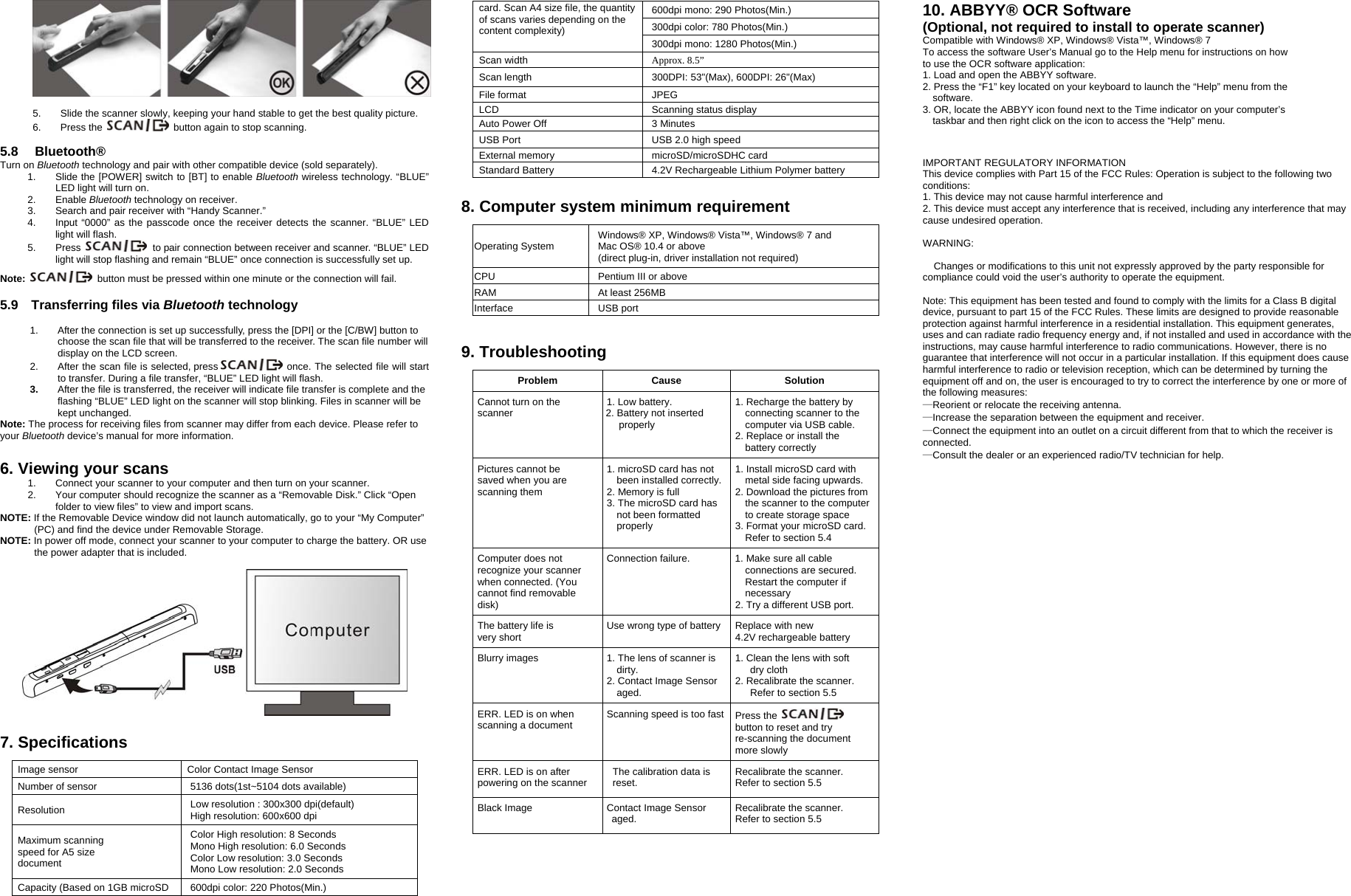   5.  Slide the scanner slowly, keeping your hand stable to get the best quality picture.   6. Press the    button again to stop scanning.  5.8   Bluetooth® Turn on Bluetooth technology and pair with other compatible device (sold separately). 1.  Slide the [POWER] switch to [BT] to enable Bluetooth wireless technology. “BLUE” LED light will turn on. 2. Enable Bluetooth technology on receiver. 3.  Search and pair receiver with “Handy Scanner.” 4.  Input “0000” as the passcode once the receiver detects the scanner. “BLUE” LED light will flash. 5. Press   to pair connection between receiver and scanner. “BLUE” LED light will stop flashing and remain “BLUE” once connection is successfully set up.  Note:   button must be pressed within one minute or the connection will fail.  5.9  Transferring files via Bluetooth technology  1.  After the connection is set up successfully, press the [DPI] or the [C/BW] button to choose the scan file that will be transferred to the receiver. The scan file number will display on the LCD screen. 2.  After the scan file is selected, press    once. The selected file will start      to transfer. During a file transfer, “BLUE” LED light will flash.   3.  After the file is transferred, the receiver will indicate file transfer is complete and the flashing “BLUE” LED light on the scanner will stop blinking. Files in scanner will be kept unchanged. Note: The process for receiving files from scanner may differ from each device. Please refer to your Bluetooth device’s manual for more information.   6. Viewing your scans 1.  Connect your scanner to your computer and then turn on your scanner. 2.  Your computer should recognize the scanner as a “Removable Disk.” Click “Open folder to view files” to view and import scans. NOTE: If the Removable Device window did not launch automatically, go to your “My Computer” (PC) and find the device under Removable Storage. NOTE: In power off mode, connect your scanner to your computer to charge the battery. OR use the power adapter that is included.       7. Specifications  Image sensor    Color Contact Image Sensor Number of sensor  5136 dots(1st~5104 dots available) Resolution  Low resolution : 300x300 dpi(default) High resolution: 600x600 dpi Maximum scanning   speed for A5 size   document Color High resolution: 8 Seconds Mono High resolution: 6.0 Seconds   Color Low resolution: 3.0 Seconds Mono Low resolution: 2.0 Seconds Capacity (Based on 1GB microSD  600dpi color: 220 Photos(Min.) card. Scan A4 size file, the quantity of scans varies depending on the content complexity) 600dpi mono: 290 Photos(Min.) 300dpi color: 780 Photos(Min.) 300dpi mono: 1280 Photos(Min.) Scan width  Approx. 8.5” Scan length  300DPI: 53&quot;(Max), 600DPI: 26&quot;(Max) File format  JPEG LCD Scanning status display Auto Power Off  3 Minutes USB Port  USB 2.0 high speed External memory  microSD/microSDHC card Standard Battery  4.2V Rechargeable Lithium Polymer battery  8. Computer system minimum requirement  Operating System  Windows® XP, Windows® Vista™, Windows® 7 and   Mac OS® 10.4 or above (direct plug-in, driver installation not required) CPU  Pentium III or above RAM At least 256MB Interface USB port    9. Troubleshooting    Problem Cause SolutionCannot turn on the   scanner  1. Low battery. 2. Battery not inserted properly 1. Recharge the battery by connecting scanner to the computer via USB cable. 2. Replace or install the   battery correctly Pictures cannot be   saved when you are   scanning them 1. microSD card has not been installed correctly.2. Memory is full   3. The microSD card has not been formatted properly 1. Install microSD card with metal side facing upwards. 2. Download the pictures from the scanner to the computer to create storage space 3. Format your microSD card. Refer to section 5.4 Computer does not   recognize your scanner when connected. (You   cannot find removable disk) Connection failure.    1. Make sure all cable   connections are secured.   Restart the computer if   necessary 2. Try a different USB port. The battery life is   very short  Use wrong type of battery Replace with new   4.2V rechargeable battery Blurry images  1. The lens of scanner is dirty. 2. Contact Image Sensor aged.  1. Clean the lens with soft   dry cloth 2. Recalibrate the scanner. Refer to section 5.5     ERR. LED is on when scanning a document  Scanning speed is too fast Press the   button to reset and try re-scanning the document more slowly ERR. LED is on after powering on the scanner  The calibration data is reset.  Recalibrate the scanner. Refer to section 5.5 Black Image  Contact Image Sensor aged. Recalibrate the scanner. Refer to section 5.5    10. ABBYY® OCR Software   (Optional, not required to install to operate scanner) Compatible with Windows® XP, Windows® Vista™, Windows® 7To access the software User’s Manual go to the Help menu for instructions on howto use the OCR software application:1. Load and open the ABBYY software.2. Press the “F1” key located on your keyboard to launch the “Help” menu from thesoftware.3. OR, locate the ABBYY icon found next to the Time indicator on your computer’staskbar and then right click on the icon to access the “Help” menu.  IMPORTANT REGULATORY INFORMATION This device complies with Part 15 of the FCC Rules: Operation is subject to the following two conditions: 1. This device may not cause harmful interference and 2. This device must accept any interference that is received, including any interference that may cause undesired operation.  WARNING:      Changes or modifications to this unit not expressly approved by the party responsible for compliance could void the user’s authority to operate the equipment.  Note: This equipment has been tested and found to comply with the limits for a Class B digital device, pursuant to part 15 of the FCC Rules. These limits are designed to provide reasonable protection against harmful interference in a residential installation. This equipment generates, uses and can radiate radio frequency energy and, if not installed and used in accordance with the instructions, may cause harmful interference to radio communications. However, there is no guarantee that interference will not occur in a particular installation. If this equipment does cause harmful interference to radio or television reception, which can be determined by turning the equipment off and on, the user is encouraged to try to correct the interference by one or more of the following measures: —Reorient or relocate the receiving antenna.   —Increase the separation between the equipment and receiver.   —Connect the equipment into an outlet on a circuit different from that to which the receiver is connected. —Consult the dealer or an experienced radio/TV technician for help.                                                                           