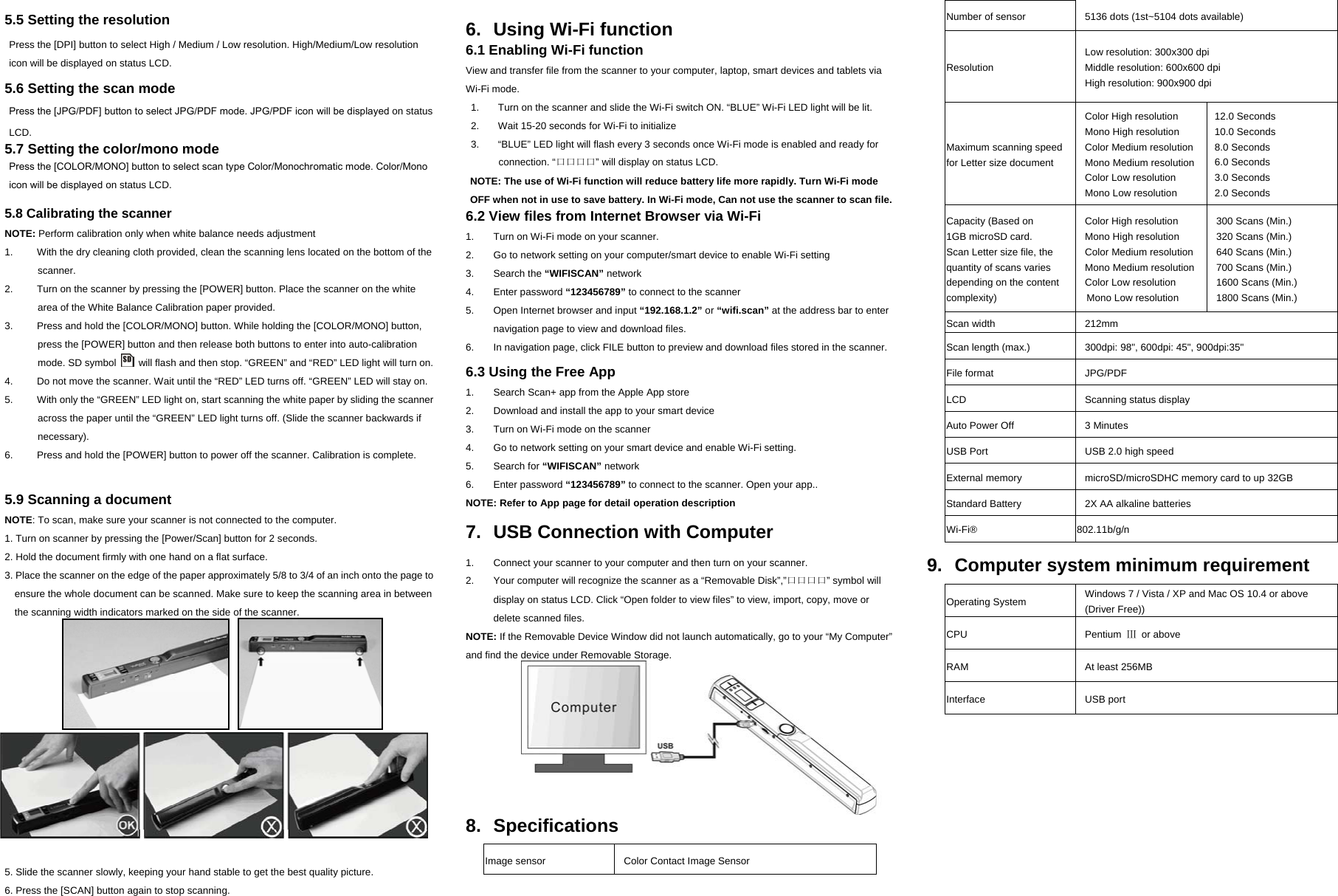  5.5 Setting the resolution  Press the [DPI] button to select High / Medium / Low resolution. High/Medium/Low resolution icon will be displayed on status LCD.     5.6 Setting the scan mode     Press the [JPG/PDF] button to select JPG/PDF mode. JPG/PDF icon will be displayed on status LCD. 5.7 Setting the color/mono mode Press the [COLOR/MONO] button to select scan type Color/Monochromatic mode. Color/Mono icon will be displayed on status LCD.  5.8 Calibrating the scanner NOTE: Perform calibration only when white balance needs adjustment 1.  With the dry cleaning cloth provided, clean the scanning lens located on the bottom of the scanner. 2.  Turn on the scanner by pressing the [POWER] button. Place the scanner on the white area of the White Balance Calibration paper provided. 3.  Press and hold the [COLOR/MONO] button. While holding the [COLOR/MONO] button, press the [POWER] button and then release both buttons to enter into auto-calibration mode. SD symbol    will flash and then stop. “GREEN” and “RED” LED light will turn on. 4.  Do not move the scanner. Wait until the “RED” LED turns off. “GREEN” LED will stay on. 5.  With only the “GREEN” LED light on, start scanning the white paper by sliding the scanner across the paper until the “GREEN” LED light turns off. (Slide the scanner backwards if necessary). 6.  Press and hold the [POWER] button to power off the scanner. Calibration is complete.   5.9 Scanning a document NOTE: To scan, make sure your scanner is not connected to the computer.   1. Turn on scanner by pressing the [Power/Scan] button for 2 seconds.   2. Hold the document firmly with one hand on a flat surface. 3. Place the scanner on the edge of the paper approximately 5/8 to 3/4 of an inch onto the page to ensure the whole document can be scanned. Make sure to keep the scanning area in between the scanning width indicators marked on the side of the scanner.                                      4.  Hold the scanner flat against the material and then press the [SCAN] button once.       5. Slide the scanner slowly, keeping your hand stable to get the best quality picture. 6. Press the [SCAN] button again to stop scanning.  6.  Using Wi-Fi function 6.1 Enabling Wi-Fi function View and transfer file from the scanner to your computer, laptop, smart devices and tablets via Wi-Fi mode. 1.  Turn on the scanner and slide the Wi-Fi switch ON. “BLUE” Wi-Fi LED light will be lit.   2.  Wait 15-20 seconds for Wi-Fi to initialize   3.  “BLUE” LED light will flash every 3 seconds once Wi-Fi mode is enabled and ready for connection. “口口口口” will display on status LCD. NOTE: The use of Wi-Fi function will reduce battery life more rapidly. Turn Wi-Fi mode OFF when not in use to save battery. In Wi-Fi mode, Can not use the scanner to scan file.   6.2 View files from Internet Browser via Wi-Fi 1.  Turn on Wi-Fi mode on your scanner. 2.  Go to network setting on your computer/smart device to enable Wi-Fi setting 3. Search the “WIFISCAN” network 4. Enter password “123456789” to connect to the scanner 5.  Open Internet browser and input “192.168.1.2” or “wifi.scan” at the address bar to enter navigation page to view and download files.     6.  In navigation page, click FILE button to preview and download files stored in the scanner.  6.3 Using the Free App1.  Search Scan+ app from the Apple App store 2.  Download and install the app to your smart device 3.  Turn on Wi-Fi mode on the scanner 4.  Go to network setting on your smart device and enable Wi-Fi setting.   5. Search for “WIFISCAN” network 6. Enter password “123456789” to connect to the scanner. Open your app.. NOTE: Refer to App page for detail operation description  7.  USB Connection with Computer  1.  Connect your scanner to your computer and then turn on your scanner. 2.  Your computer will recognize the scanner as a “Removable Disk”,”口口口口” symbol will display on status LCD. Click “Open folder to view files” to view, import, copy, move or delete scanned files.   NOTE: If the Removable Device Window did not launch automatically, go to your “My Computer” and find the device under Removable Storage.    8. Specifications  Image sensor  Color Contact Image Sensor Number of sensor  5136 dots (1st~5104 dots available) Resolution Low resolution: 300x300 dpi   Middle resolution: 600x600 dpi High resolution: 900x900 dpi Maximum scanning speed for Letter size document Color High resolution Mono High resolution Color Medium resolution Mono Medium resolution Color Low resolution Mono Low resolution 12.0 Seconds 10.0 Seconds 8.0 Seconds 6.0 Seconds 3.0 Seconds 2.0 Seconds Capacity (Based on   1GB microSD card. Scan Letter size file, the quantity of scans varies depending on the content complexity) Color High resolution Mono High resolution Color Medium resolution Mono Medium resolution Color Low resolution Mono Low resolution 300 Scans (Min.) 320 Scans (Min.) 640 Scans (Min.) 700 Scans (Min.) 1600 Scans (Min.) 1800 Scans (Min.) Scan width  212mm Scan length (max.)  300dpi: 98&quot;, 600dpi: 45&quot;, 900dpi:35&quot; File format  JPG/PDF LCD Scanning status display Auto Power Off  3 Minutes USB Port  USB 2.0 high speed External memory  microSD/microSDHC memory card to up 32GB Standard Battery  2X AA alkaline batteries Wi-Fi® 802.11b/g/n  9.  Computer system minimum requirement  Operating System  Windows 7 / Vista / XP and Mac OS 10.4 or above (Driver Free)) CPU Pentium Ⅲ or above RAM At least 256MB Interface USB port         