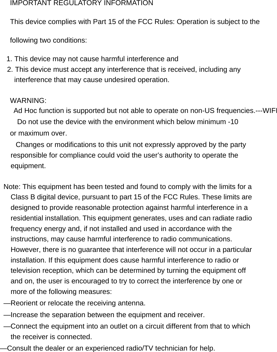 IMPORTANT REGULATORY INFORMATION This device complies with Part 15 of the FCC Rules: Operation is subject to the following two conditions: 1. This device may not cause harmful interference and 2. This device must accept any interference that is received, including any interference that may cause undesired operation.  WARNING: Ad Hoc function is supported but not able to operate on non-US frequencies.---WIFI     Do not use the device with the environment which below minimum -10 or maximum over.         Changes or modifications to this unit not expressly approved by the party responsible for compliance could void the user’s authority to operate the equipment.  Note: This equipment has been tested and found to comply with the limits for a Class B digital device, pursuant to part 15 of the FCC Rules. These limits are designed to provide reasonable protection against harmful interference in a residential installation. This equipment generates, uses and can radiate radio frequency energy and, if not installed and used in accordance with the instructions, may cause harmful interference to radio communications. However, there is no guarantee that interference will not occur in a particular installation. If this equipment does cause harmful interference to radio or television reception, which can be determined by turning the equipment off and on, the user is encouraged to try to correct the interference by one or more of the following measures: —Reorient or relocate the receiving antenna.   —Increase the separation between the equipment and receiver.   —Connect the equipment into an outlet on a circuit different from that to which the receiver is connected. —Consult the dealer or an experienced radio/TV technician for help. 
