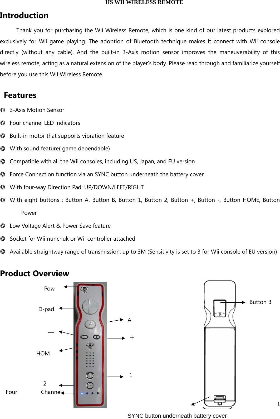   1  HS WII WIRELESS REMOTE Introduction  Thank you for purchasing the Wii Wireless Remote, which is one kind of our latest products explored exclusively for Wii game playing. The adoption of Bluetooth technique makes it connect with Wii console directly (without any cable). And the built-in 3-Axis motion sensor improves the maneuverability of this wireless remote, acting as a natural extension of the player’s body. Please read through and familiarize yourself before you use this Wii Wireless Remote.    Features ◎  3-Axis Motion Sensor ◎  Four channel LED indicators ◎  Built-in motor that supports vibration feature ◎  With sound feature( game dependable) ◎  Compatible with all the Wii consoles, including US, Japan, and EU version  ◎  Force Connection function via an SYNC button underneath the battery cover   ◎  With four-way Direction Pad: UP/DOWN/LEFT/RIGHT ◎  With eight buttons : Button A, Button B, Button 1, Button 2, Button +, Button -, Button HOME, Button Power ◎  Low Voltage Alert &amp; Power Save feature ◎  Socket for Wii nunchuk or Wii controller attached ◎  Available straightway range of transmission: up to 3M (Sensitivity is set to 3 for Wii console of EU version) Product Overview       Button B   SYNC button underneath battery cover   Four Channel PowA ＋1 D-pad — HOM2 