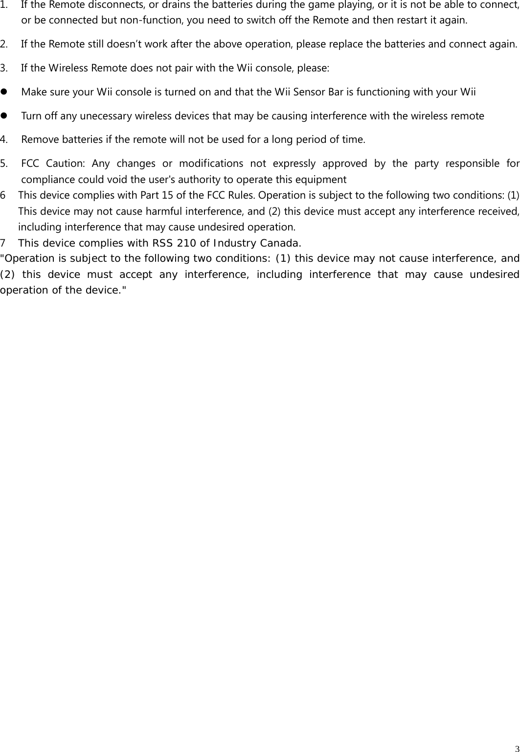   31. If the Remote disconnects, or drains the batteries during the game playing, or it is not be able to connect, or be connected but non-function, you need to switch off the Remote and then restart it again. 2. If the Remote still doesn’t work after the above operation, please replace the batteries and connect again. 3. If the Wireless Remote does not pair with the Wii console, please: z Make sure your Wii console is turned on and that the Wii Sensor Bar is functioning with your Wii z Turn off any unecessary wireless devices that may be causing interference with the wireless remote 4. Remove batteries if the remote will not be used for a long period of time.   5. FCC Caution: Any changes or modifications not expressly approved by the party responsible for compliance could void the user&apos;s authority to operate this equipment 6 This device complies with Part 15 of the FCC Rules. Operation is subject to the following two conditions: (1) This device may not cause harmful interference, and (2) this device must accept any interference received, including interference that may cause undesired operation. 7 This device complies with RSS 210 of Industry Canada. &quot;Operation is subject to the following two conditions: (1) this device may not cause interference, and (2) this device must accept any interference, including interference that may cause undesired operation of the device.&quot;  