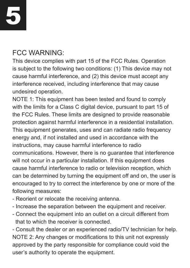 FCC WARNING:This device complies with part 15 of the FCC Rules. Operation is subject to the following two conditions: (1) This device may not cause harmful interference, and (2) this device must accept any interference received, including interference that may cause undesired operation.NOTE 1: This equipment has been tested and found to comply with the limits for a Class C digital device, pursuant to part 15 of the FCC Rules. These limits are designed to provide reasonable protection against harmful interference in a residential installation. This equipment generates, uses and can radiate radio frequency energy and, if not installed and used in accordance with the instructions, may cause harmful interference to radio communications. However, there is no guarantee that interference will not occur in a particular installation. If this equipment does cause harmful interference to radio or television reception, which can be determined by turning the equipment off and on, the user is encouraged to try to correct the interference by one or more of the following measures:- Reorient or relocate the receiving antenna.- Increase the separation between the equipment and receiver.- Connect the equipment into an outlet on a circuit different from   that to which the receiver is connected.- Consult the dealer or an experienced radio/TV technician for help.NOTE 2: Any changes or modifications to this unit not expressly approved by the party responsible for compliance could void the user’s authority to operate the equipment.5