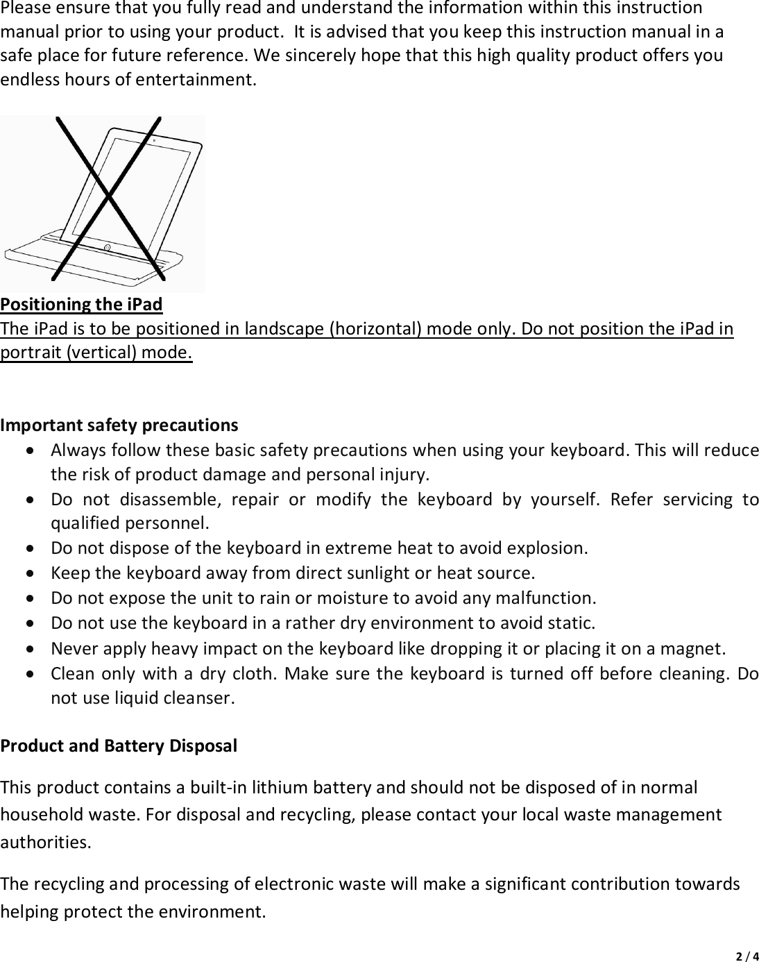 2/4Pleaseensurethatyoufullyreadandunderstandtheinformationwithinthisinstructionmanualpriortousingyourproduct.Itisadvisedthatyoukeepthisinstructionmanualinasafeplaceforfuturereference.Wesincerelyhopethatthishighqualityproductoffersyouendlesshoursofentertainment.PositioningtheiPadTheiPadistobepositionedinlandscape(horizontal)modeonly.DonotpositiontheiPadinportrait(vertical)mode.Importantsafetyprecautions Alwaysfollowthesebasicsafetyprecautionswhenusingyourkeyboard.Thiswillreducetheriskofproductdamageandpersonalinjury. Donotdisassemble,repairormodifythekeyboardbyyourself.Referservicingtoqualifiedpersonnel. Donotdisposeofthekeyboardinextremeheattoavoidexplosion. Keepthekeyboardawayfromdirectsunlightorheatsource. Donotexposetheunittorainormoisturetoavoidanymalfunction. Donotusethekeyboardinaratherdryenvironmenttoavoidstatic. Neverapplyheavyimpactonthekeyboardlikedroppingitorplacingitonamagnet. Cleanonlywithadrycloth.Makesurethekeyboardisturnedoffbeforecleaning.Donotuseliquidcleanser.ProductandBatteryDisposalThisproductcontainsabuilt‐inlithiumbatteryandshouldnotbedisposedofinnormalhouseholdwaste.Fordisposalandrecycling,pleasecontactyourlocalwastemanagementauthorities.Therecyclingandprocessingofelectronicwastewillmakeasignificantcontributiontowardshelpingprotecttheenvironment.