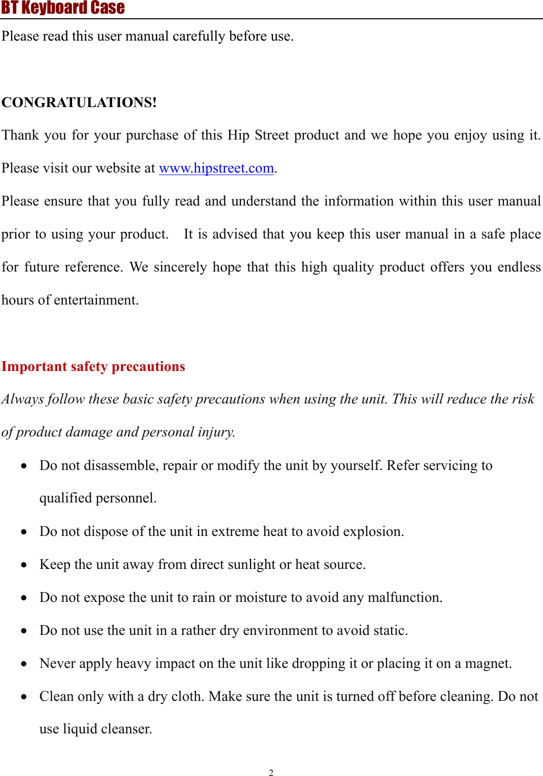 BT Keyboard Case 2  Please read this user manual carefully before use.  CONGRATULATIONS! Thank you for your purchase of this Hip Street product and we hope you enjoy using it. Please visit our website at www.hipstreet.com. Please ensure that you fully read and understand the information within this user manual prior to using your product.    It is advised that you keep this user manual in a safe place for future reference. We sincerely hope that this high quality product offers you endless hours of entertainment.  Important safety precautions Always follow these basic safety precautions when using the unit. This will reduce the risk of product damage and personal injury. • Do not disassemble, repair or modify the unit by yourself. Refer servicing to qualified personnel. • Do not dispose of the unit in extreme heat to avoid explosion. • Keep the unit away from direct sunlight or heat source.   • Do not expose the unit to rain or moisture to avoid any malfunction. • Do not use the unit in a rather dry environment to avoid static. • Never apply heavy impact on the unit like dropping it or placing it on a magnet. • Clean only with a dry cloth. Make sure the unit is turned off before cleaning. Do not use liquid cleanser.  