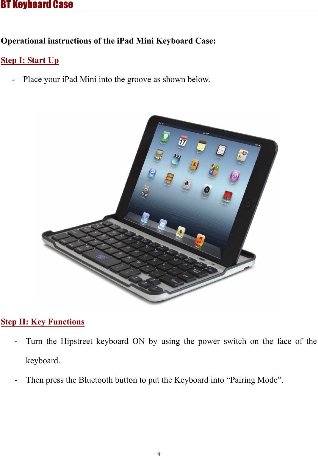 BT Keyboard Case 4   Operational instructions of the iPad Mini Keyboard Case: Step I: Start Up - Place your iPad Mini into the groove as shown below.       Step II: Key Functions ‐ Turn the Hipstreet keyboard ON by using the power switch on the face of the keyboard. ‐ Then press the Bluetooth button to put the Keyboard into “Pairing Mode”.   