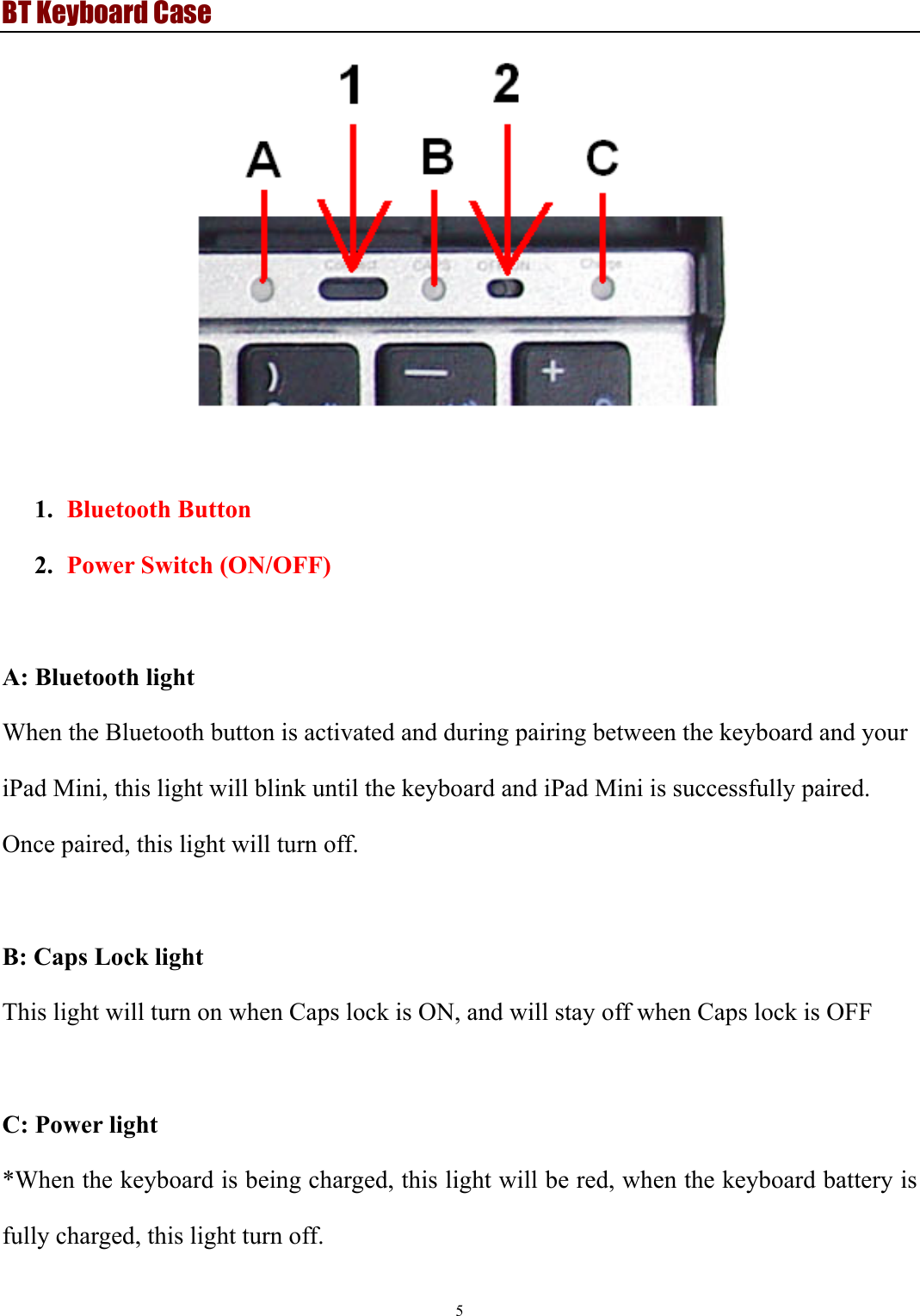 BT Keyboard Case 5    1. Bluetooth Button 2. Power Switch (ON/OFF)  A: Bluetooth light   When the Bluetooth button is activated and during pairing between the keyboard and your iPad Mini, this light will blink until the keyboard and iPad Mini is successfully paired.   Once paired, this light will turn off.  B: Caps Lock light   This light will turn on when Caps lock is ON, and will stay off when Caps lock is OFF  C: Power light   *When the keyboard is being charged, this light will be red, when the keyboard battery is fully charged, this light turn off. 