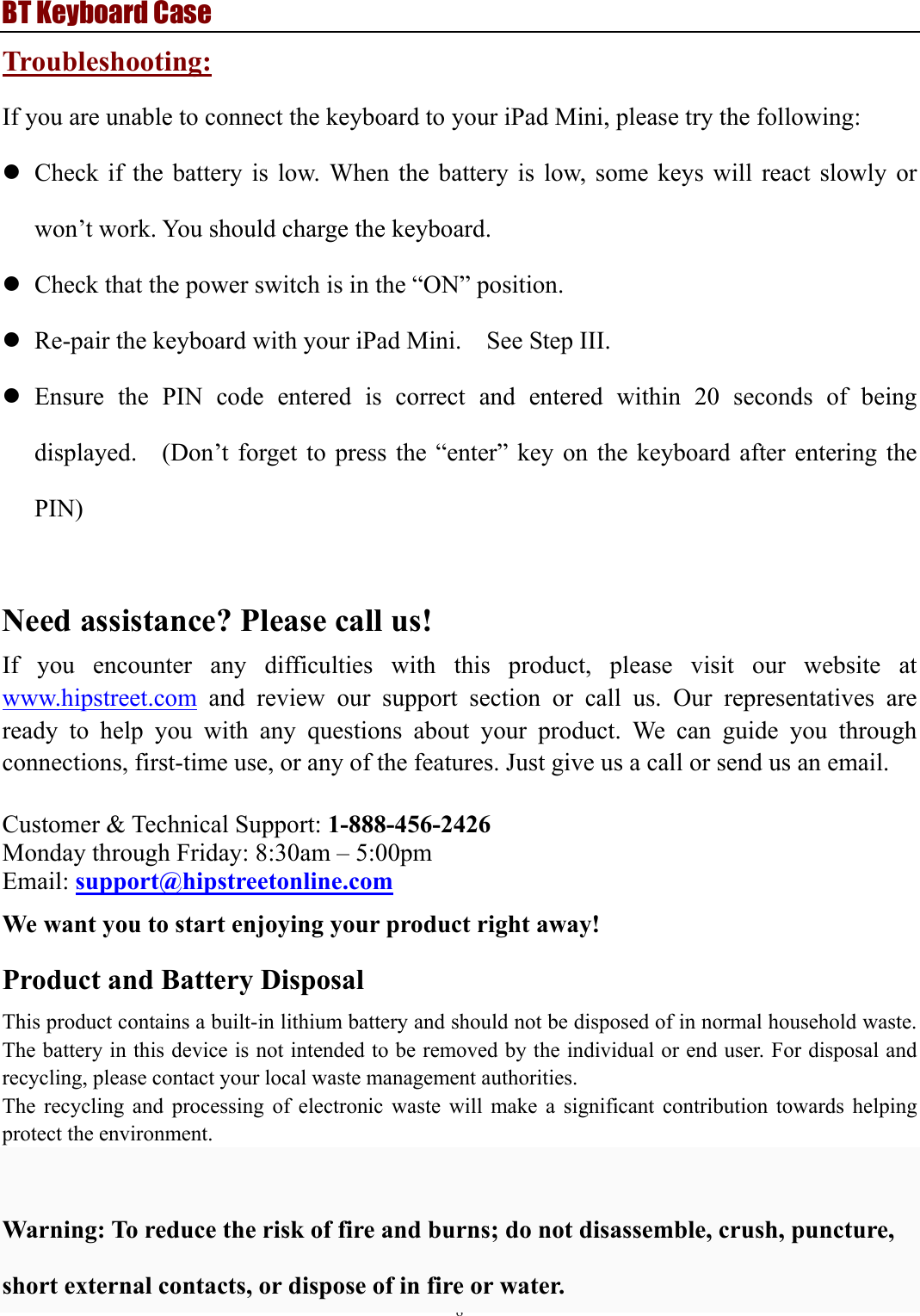 BT Keyboard Case 8  Troubleshooting: If you are unable to connect the keyboard to your iPad Mini, please try the following: z Check if the battery is low. When the battery is low, some keys will react slowly or won’t work. You should charge the keyboard. z Check that the power switch is in the “ON” position.   z Re-pair the keyboard with your iPad Mini.    See Step III. z Ensure the PIN code entered is correct and entered within 20 seconds of being displayed.    (Don’t forget to press the “enter” key on the keyboard after entering the PIN)   Need assistance? Please call us! If you encounter any difficulties with this product, please visit our website at www.hipstreet.com and review our support section or call us. Our representatives are ready to help you with any questions about your product. We can guide you through connections, first-time use, or any of the features. Just give us a call or send us an email.  Customer &amp; Technical Support: 1-888-456-2426 Monday through Friday: 8:30am – 5:00pm Email: support@hipstreetonline.com We want you to start enjoying your product right away! Product and Battery Disposal This product contains a built-in lithium battery and should not be disposed of in normal household waste. The battery in this device is not intended to be removed by the individual or end user. For disposal and recycling, please contact your local waste management authorities.   The recycling and processing of electronic waste will make a significant contribution towards helping protect the environment.    Warning: To reduce the risk of fire and burns; do not disassemble, crush, puncture, short external contacts, or dispose of in fire or water. 