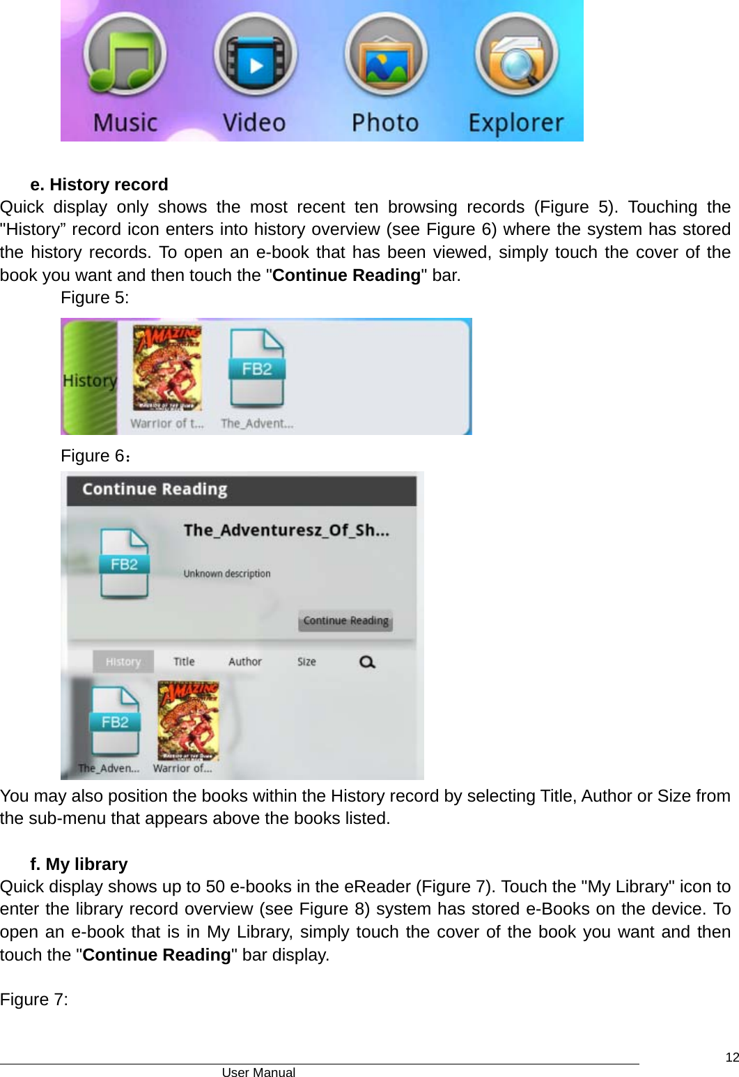                                      User Manual    12     e. History record Quick display only shows the most recent ten browsing records (Figure 5). Touching the  &quot;History” record icon enters into history overview (see Figure 6) where the system has stored the history records. To open an e-book that has been viewed, simply touch the cover of the book you want and then touch the &quot;Continue Reading&quot; bar. Figure 5:       Figure 6：     You may also position the books within the History record by selecting Title, Author or Size from the sub-menu that appears above the books listed.  f. My library Quick display shows up to 50 e-books in the eReader (Figure 7). Touch the &quot;My Library&quot; icon to enter the library record overview (see Figure 8) system has stored e-Books on the device. To open an e-book that is in My Library, simply touch the cover of the book you want and then touch the &quot;Continue Reading&quot; bar display.      Figure 7: 