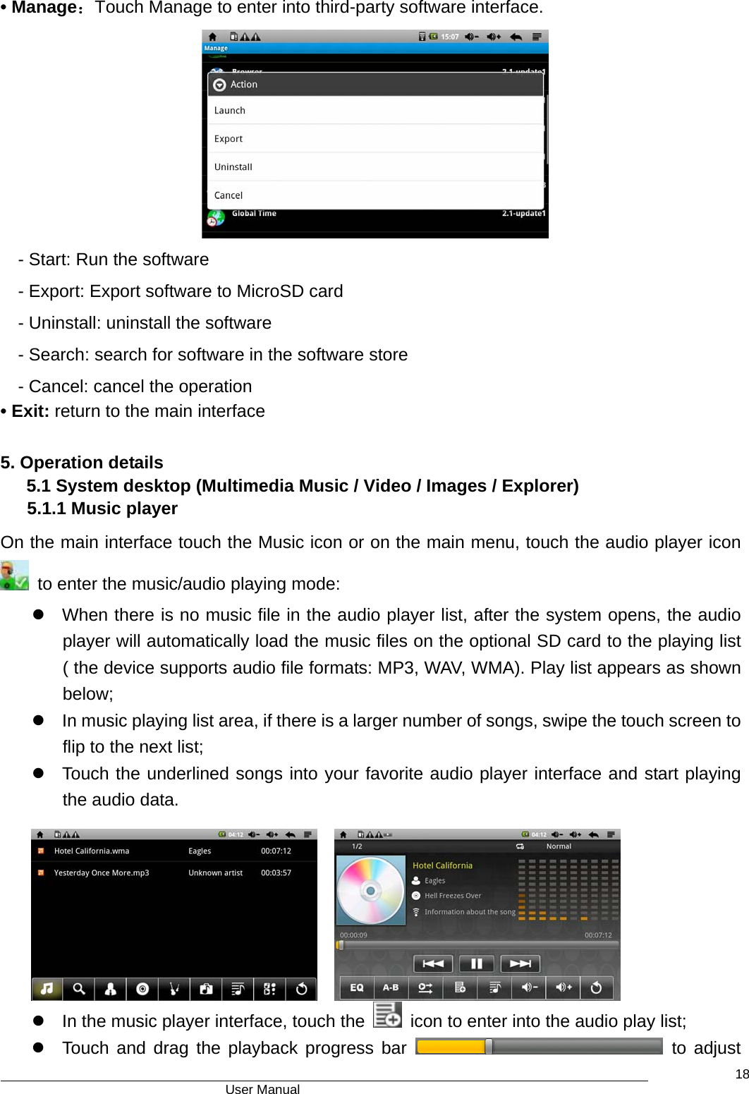                                      User Manual    18• Manage：Touch Manage to enter into third-party software interface.  - Start: Run the software - Export: Export software to MicroSD card   - Uninstall: uninstall the software   - Search: search for software in the software store   - Cancel: cancel the operation   • Exit: return to the main interface  5. Operation details 5.1 System desktop (Multimedia Music / Video / Images / Explorer)    5.1.1 Music player On the main interface touch the Music icon or on the main menu, touch the audio player icon   to enter the music/audio playing mode: z  When there is no music file in the audio player list, after the system opens, the audio player will automatically load the music files on the optional SD card to the playing list ( the device supports audio file formats: MP3, WAV, WMA). Play list appears as shown below;  z  In music playing list area, if there is a larger number of songs, swipe the touch screen to flip to the next list;   z  Touch the underlined songs into your favorite audio player interface and start playing the audio data.     z  In the music player interface, touch the    icon to enter into the audio play list; z  Touch and drag the playback progress bar   to adjust 