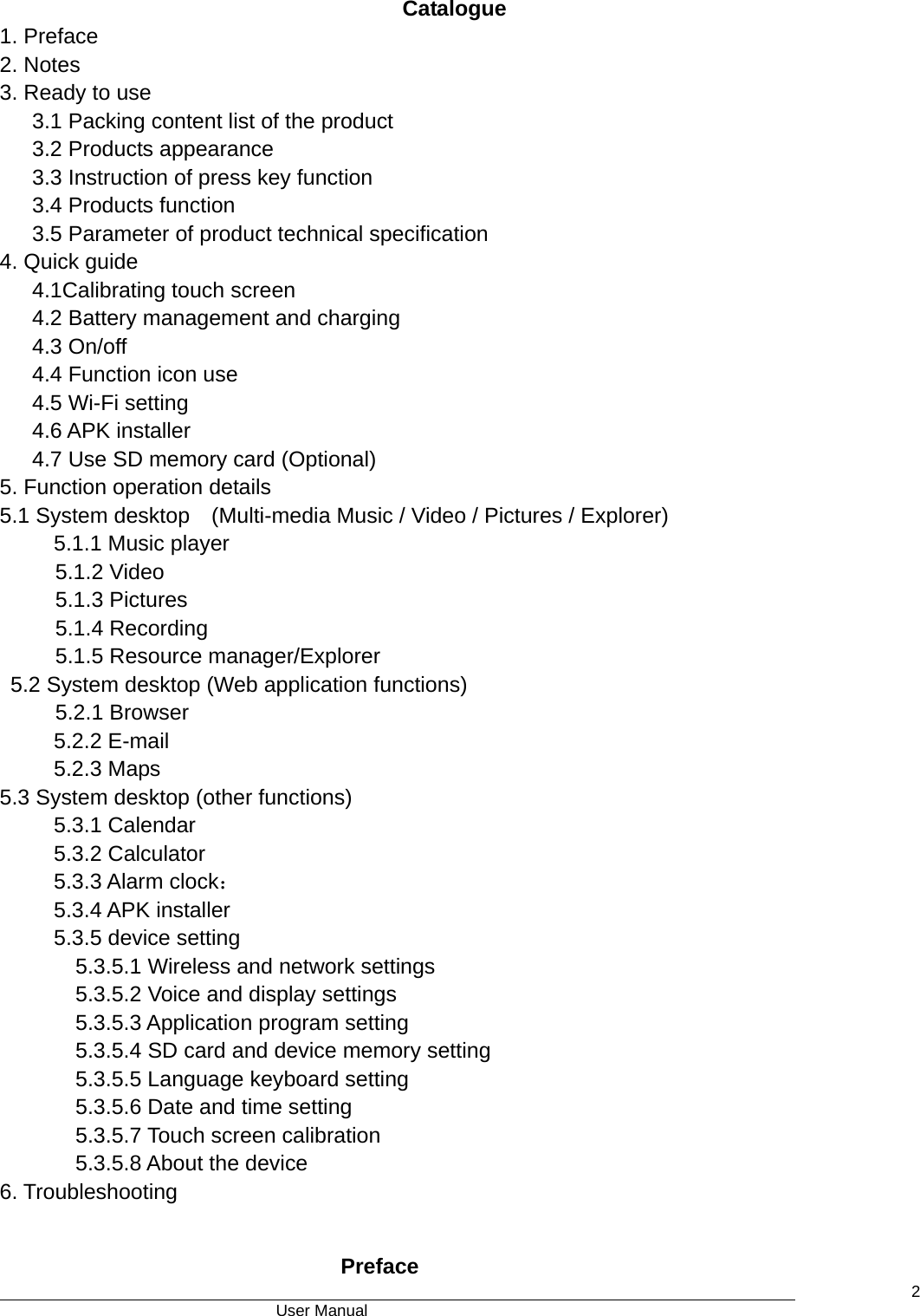                                      User Manual    2 Catalogue  1. Preface 2. Notes 3. Ready to use 3.1 Packing content list of the product 3.2 Products appearance 3.3 Instruction of press key function 3.4 Products function 3.5 Parameter of product technical specification 4. Quick guide    4.1Calibrating touch screen       4.2 Battery management and charging 4.3 On/off    4.4 Function icon use 4.5 Wi-Fi setting 4.6 APK installer 4.7 Use SD memory card (Optional) 5. Function operation details 5.1 System desktop    (Multi-media Music / Video / Pictures / Explorer) 5.1.1 Music player 5.1.2 Video 5.1.3 Pictures   5.1.4 Recording 5.1.5 Resource manager/Explorer 5.2 System desktop (Web application functions) 5.2.1 Browser 5.2.2 E-mail 5.2.3 Maps 5.3 System desktop (other functions) 5.3.1 Calendar 5.3.2 Calculator 5.3.3 Alarm clock： 5.3.4 APK installer 5.3.5 device setting 5.3.5.1 Wireless and network settings 5.3.5.2 Voice and display settings 5.3.5.3 Application program setting 5.3.5.4 SD card and device memory setting 5.3.5.5 Language keyboard setting 5.3.5.6 Date and time setting 5.3.5.7 Touch screen calibration 5.3.5.8 About the device 6. Troubleshooting  Preface  