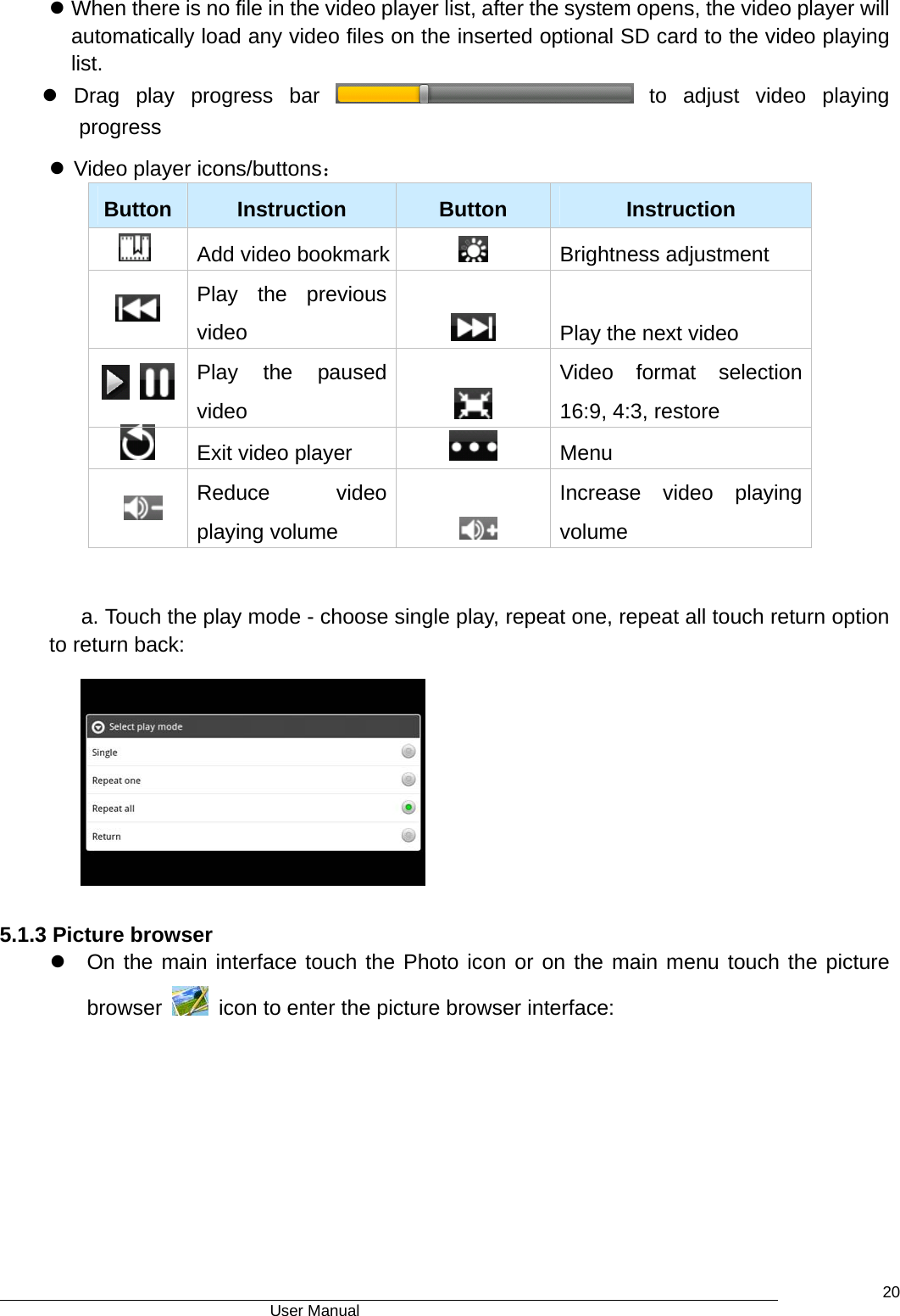                                      User Manual    20z When there is no file in the video player list, after the system opens, the video player will automatically load any video files on the inserted optional SD card to the video playing list. z Drag play progress bar   to adjust video playing progress z Video player icons/buttons： Button   Instruction   Button   Instruction   Add video bookmark  Brightness adjustment  Play the previous video    Play the next video     Play the paused video   Video format selection 16:9, 4:3, restore  Exit video player   Menu      Reduce video playing volume     Increase video playing volume  a. Touch the play mode - choose single play, repeat one, repeat all touch return option to return back:   5.1.3 Picture browser z  On the main interface touch the Photo icon or on the main menu touch the picture browser    icon to enter the picture browser interface: 