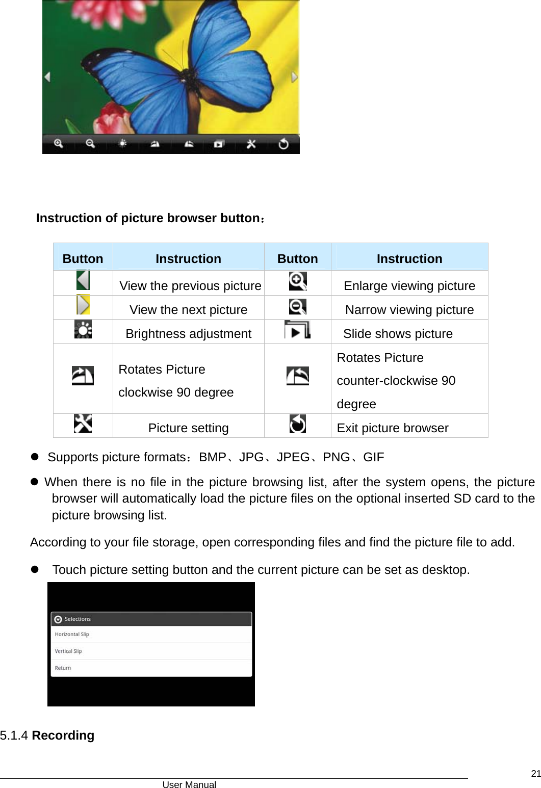                                      User Manual    21  Instruction of picture browser button：  Button   Instruction   Button  Instruction   View the previous picture   Enlarge viewing picture   View the next picture    Narrow viewing picture  Brightness adjustment      Slide shows picture  Rotates Picture clockwise 90 degree     Rotates Picture counter-clockwise 90 degree  Picture setting    Exit picture browser z  Supports picture formats：BMP、JPG、JPEG、PNG、GIF z When there is no file in the picture browsing list, after the system opens, the picture browser will automatically load the picture files on the optional inserted SD card to the picture browsing list. According to your file storage, open corresponding files and find the picture file to add. z  Touch picture setting button and the current picture can be set as desktop.     5.1.4 Recording 