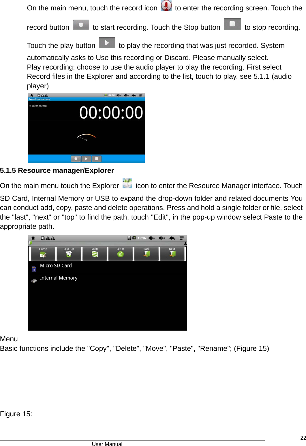                                      User Manual    22On the main menu, touch the record icon    to enter the recording screen. Touch the record button    to start recording. Touch the Stop button    to stop recording. Touch the play button    to play the recording that was just recorded. System automatically asks to Use this recording or Discard. Please manually select.   Play recording: choose to use the audio player to play the recording. First select Record files in the Explorer and according to the list, touch to play, see 5.1.1 (audio player)  5.1.5 Resource manager/Explorer   On the main menu touch the Explorer    icon to enter the Resource Manager interface. Touch   SD Card, Internal Memory or USB to expand the drop-down folder and related documents You can conduct add, copy, paste and delete operations. Press and hold a single folder or file, select the &quot;last&quot;, &quot;next&quot; or &quot;top&quot; to find the path, touch &quot;Edit&quot;, in the pop-up window select Paste to the appropriate path.  Menu  Basic functions include the &quot;Copy&quot;, &quot;Delete&quot;, &quot;Move&quot;, &quot;Paste&quot;, &quot;Rename&quot;; (Figure 15)         Figure 15: 