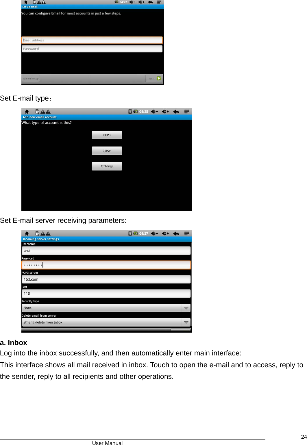                                      User Manual    24 Set E-mail type：  Set E-mail server receiving parameters:  a. Inbox Log into the inbox successfully, and then automatically enter main interface: This interface shows all mail received in inbox. Touch to open the e-mail and to access, reply to the sender, reply to all recipients and other operations. 