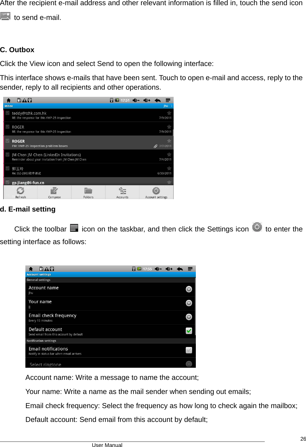                                      User Manual    26After the recipient e-mail address and other relevant information is filled in, touch the send icon   to send e-mail.  C. Outbox   Click the View icon and select Send to open the following interface:   This interface shows e-mails that have been sent. Touch to open e-mail and access, reply to the sender, reply to all recipients and other operations.  d. E-mail setting Click the toolbar    icon on the taskbar, and then click the Settings icon    to enter the setting interface as follows:   Account name: Write a message to name the account; Your name: Write a name as the mail sender when sending out emails; Email check frequency: Select the frequency as how long to check again the mailbox; Default account: Send email from this account by default; 