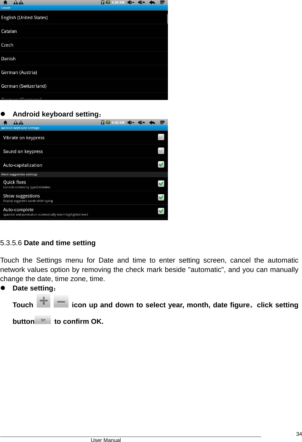                                      User Manual    34  z Android keyboard setting：   5.3.5.6 Date and time setting Touch the Settings menu for Date and time to enter setting screen, cancel the automatic network values option by removing the check mark beside &quot;automatic&quot;, and you can manually change the date, time zone, time. z Date setting： Touch     icon up and down to select year, month, date figure，click setting button   to confirm OK.  