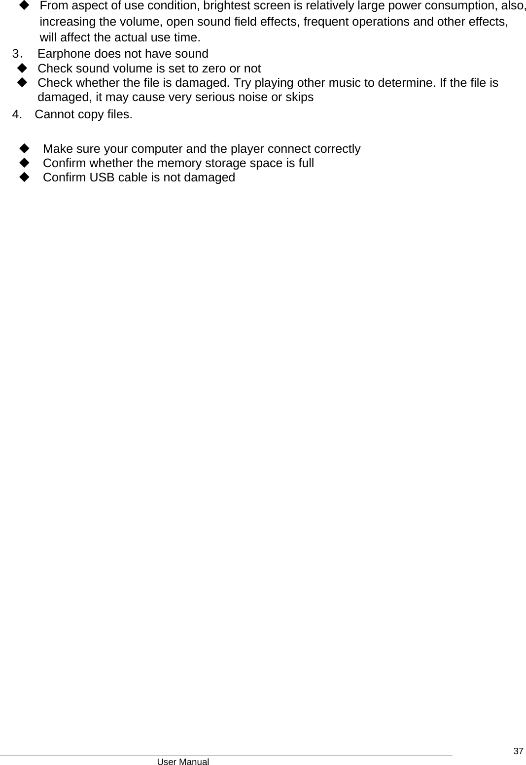                                      User Manual    37  From aspect of use condition, brightest screen is relatively large power consumption, also, increasing the volume, open sound field effects, frequent operations and other effects, will affect the actual use time.   3．  Earphone does not have sound   Check sound volume is set to zero or not   Check whether the file is damaged. Try playing other music to determine. If the file is damaged, it may cause very serious noise or skips 4.  Cannot copy files.     Make sure your computer and the player connect correctly   Confirm whether the memory storage space is full     Confirm USB cable is not damaged  