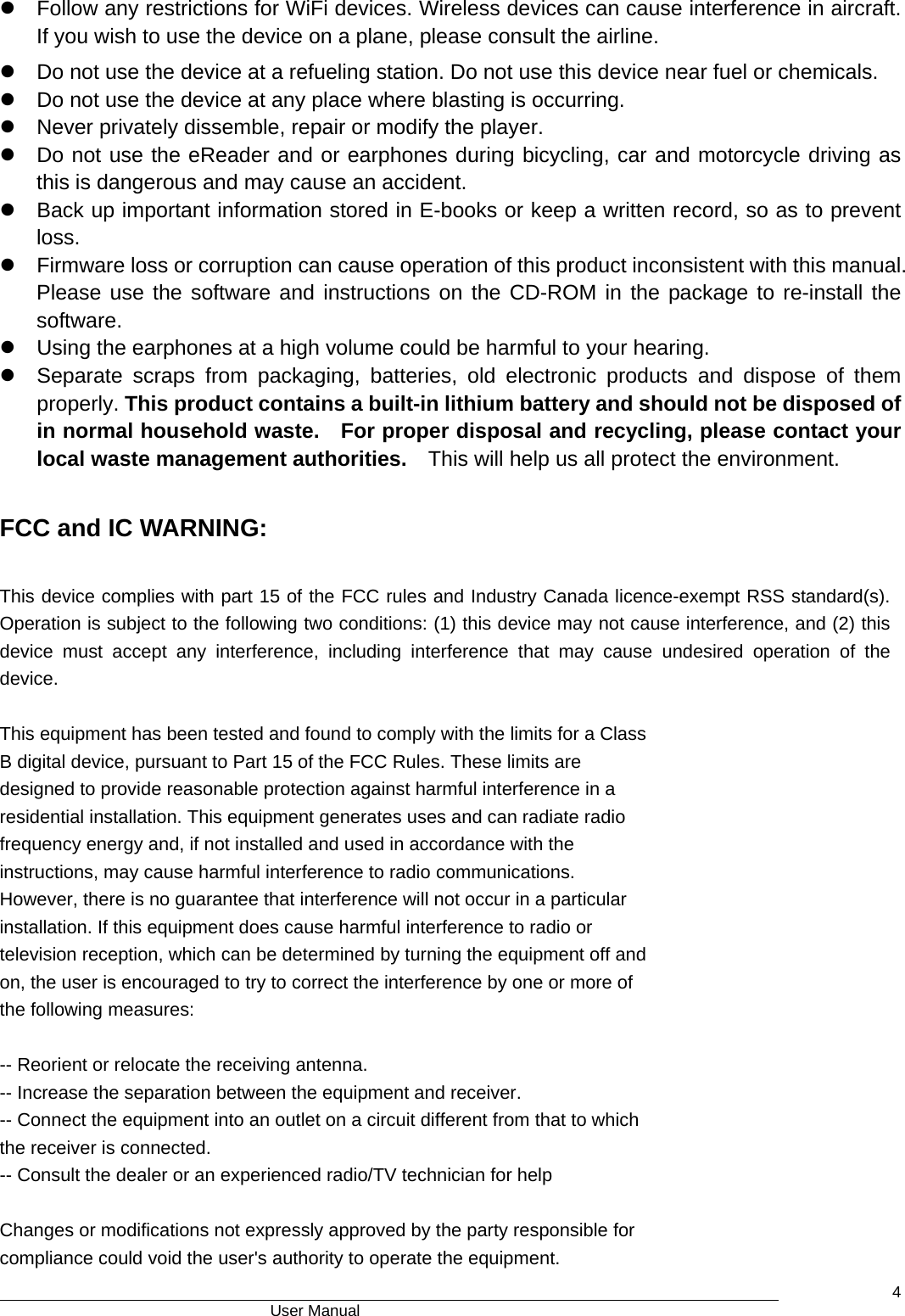                                      User Manual    4z  Follow any restrictions for WiFi devices. Wireless devices can cause interference in aircraft. If you wish to use the device on a plane, please consult the airline.   z  Do not use the device at a refueling station. Do not use this device near fuel or chemicals.   z  Do not use the device at any place where blasting is occurring. z  Never privately dissemble, repair or modify the player. z  Do not use the eReader and or earphones during bicycling, car and motorcycle driving as this is dangerous and may cause an accident.   z  Back up important information stored in E-books or keep a written record, so as to prevent loss.  z  Firmware loss or corruption can cause operation of this product inconsistent with this manual. Please use the software and instructions on the CD-ROM in the package to re-install the software. z  Using the earphones at a high volume could be harmful to your hearing. z  Separate scraps from packaging, batteries, old electronic products and dispose of them properly. This product contains a built-in lithium battery and should not be disposed of in normal household waste.   For proper disposal and recycling, please contact your local waste management authorities.    This will help us all protect the environment.  FCC and IC WARNING:  This device complies with part 15 of the FCC rules and Industry Canada licence-exempt RSS standard(s). Operation is subject to the following two conditions: (1) this device may not cause interference, and (2) this device must accept any interference, including interference that may cause undesired operation of the device.  This equipment has been tested and found to comply with the limits for a Class B digital device, pursuant to Part 15 of the FCC Rules. These limits are designed to provide reasonable protection against harmful interference in a residential installation. This equipment generates uses and can radiate radio frequency energy and, if not installed and used in accordance with the instructions, may cause harmful interference to radio communications. However, there is no guarantee that interference will not occur in a particular installation. If this equipment does cause harmful interference to radio or television reception, which can be determined by turning the equipment off and on, the user is encouraged to try to correct the interference by one or more of the following measures:  -- Reorient or relocate the receiving antenna. -- Increase the separation between the equipment and receiver. -- Connect the equipment into an outlet on a circuit different from that to which the receiver is connected. -- Consult the dealer or an experienced radio/TV technician for help  Changes or modifications not expressly approved by the party responsible for compliance could void the user&apos;s authority to operate the equipment. 