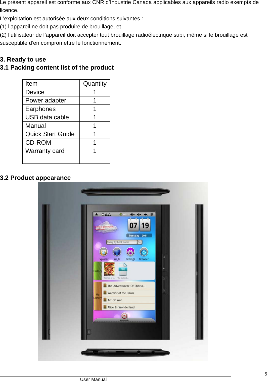                                      User Manual    5 Le présent appareil est conforme aux CNR d’Industrie Canada applicables aux appareils radio exempts de licence. L’exploitation est autorisée aux deux conditions suivantes : (1) l’appareil ne doit pas produire de brouillage, et (2) l’utilisateur de l’appareil doit accepter tout brouillage radioélectrique subi, même si le brouillage est susceptible d’en compromettre le fonctionnement.  3. Ready to use 3.1 Packing content list of the product                   3.2 Product appearance             Item QuantityDevice 1 Power adapter  1 Earphones 1 USB data cable  1 Manual 1 Quick Start Guide  1 CD-ROM 1 Warranty card  1   