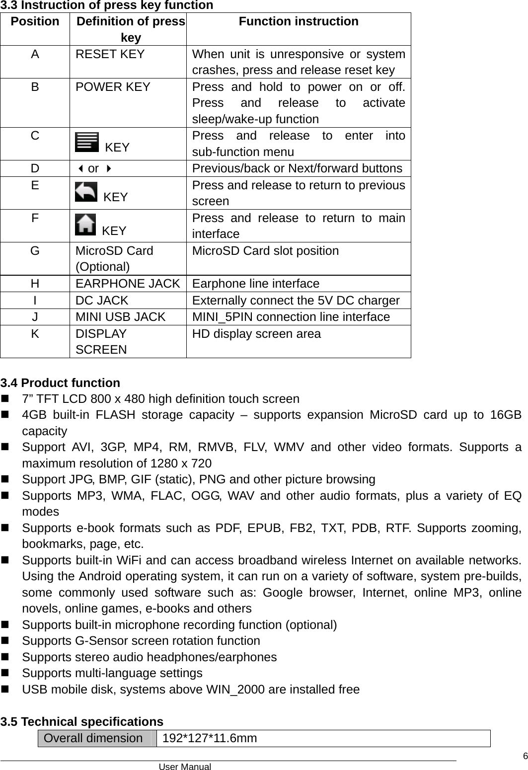                                      User Manual    63.3 Instruction of press key function Position   Definition of press key  Function instruction A  RESET KEY   When unit is unresponsive or system crashes, press and release reset key B  POWER KEY  Press and hold to power on or off. Press and release to activate sleep/wake-up function C   KEY  Press and release to enter into sub-function menu D  or   Previous/back or Next/forward buttons E   KEY  Press and release to return to previous screen F   KEY  Press and release to return to main interface G MicroSD Card (Optional) MicroSD Card slot position H  EARPHONE JACK  Earphone line interface I DC JACK  Externally connect the 5V DC charger   J MINI USB JACK MINI_5PIN connection line interface K DISPLAY SCREEN HD display screen area  3.4 Product function   7” TFT LCD 800 x 480 high definition touch screen   4GB built-in FLASH storage capacity – supports expansion MicroSD card up to 16GB capacity   Support AVI, 3GP, MP4, RM, RMVB, FLV, WMV and other video formats. Supports a maximum resolution of 1280 x 720     Support JPG, BMP, GIF (static), PNG and other picture browsing     Supports MP3, WMA, FLAC, OGG, WAV and other audio formats, plus a variety of EQ modes    Supports e-book formats such as PDF, EPUB, FB2, TXT, PDB, RTF. Supports zooming, bookmarks, page, etc.   Supports built-in WiFi and can access broadband wireless Internet on available networks.  Using the Android operating system, it can run on a variety of software, system pre-builds, some commonly used software such as: Google browser, Internet, online MP3, online novels, online games, e-books and others   Supports built-in microphone recording function (optional)     Supports G-Sensor screen rotation function   Supports stereo audio headphones/earphones     Supports multi-language settings   USB mobile disk, systems above WIN_2000 are installed free  3.5 Technical specifications Overall dimension  192*127*11.6mm 