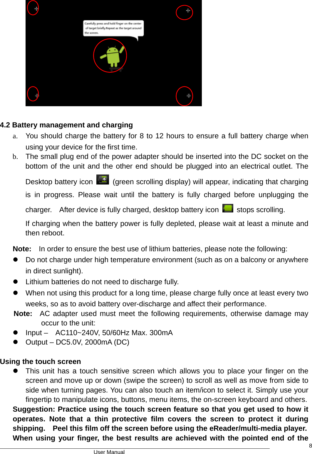                                      User Manual    8          4.2 Battery management and charging a.  You should charge the battery for 8 to 12 hours to ensure a full battery charge when using your device for the first time.   b.  The small plug end of the power adapter should be inserted into the DC socket on the bottom of the unit and the other end should be plugged into an electrical outlet. The Desktop battery icon    (green scrolling display) will appear, indicating that charging is in progress. Please wait until the battery is fully charged before unplugging the charger.    After device is fully charged, desktop battery icon   stops scrolling.  If charging when the battery power is fully depleted, please wait at least a minute and then reboot. Note:    In order to ensure the best use of lithium batteries, please note the following:   z  Do not charge under high temperature environment (such as on a balcony or anywhere in direct sunlight).   z  Lithium batteries do not need to discharge fully.   z  When not using this product for a long time, please charge fully once at least every two weeks, so as to avoid battery over-discharge and affect their performance. Note:  AC adapter used must meet the following requirements, otherwise damage may    occur to the unit: z  Input –    AC110~240V, 50/60Hz Max. 300mA z  Output – DC5.0V, 2000mA (DC)  Using the touch screen z  This unit has a touch sensitive screen which allows you to place your finger on the screen and move up or down (swipe the screen) to scroll as well as move from side to side when turning pages. You can also touch an item/icon to select it. Simply use your fingertip to manipulate icons, buttons, menu items, the on-screen keyboard and others. Suggestion: Practice using the touch screen feature so that you get used to how it operates. Note that a thin protective film covers the screen to protect it during shipping.    Peel this film off the screen before using the eReader/multi-media player. When using your finger, the best results are achieved with the pointed end of the 