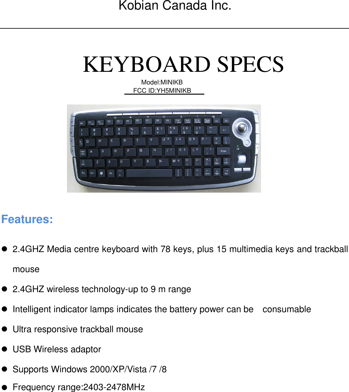            KEYBOARD SPECS                    Features:    2.4GHZ Media centre keyboard with 78 keys, plus 15 multimedia keys and trackball mouse   2.4GHZ wireless technology-up to 9 m range     Intelligent indicator lamps indicates the battery power can be    consumable    Ultra responsive trackball mouse   USB Wireless adaptor   Supports Windows 2000/XP/Vista /7 /8     Model:MINIKB Frequency range:: 2403-2478MHzFCC ID:YH5MINIKBKobian Canada Inc.